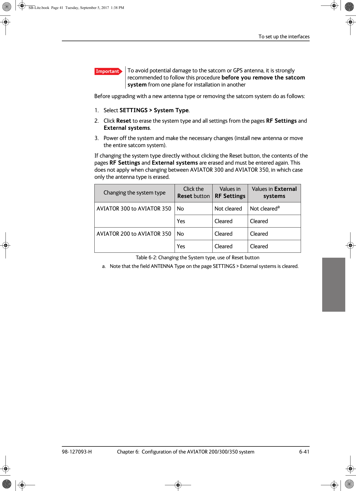 To set up the interfaces98-127093-H Chapter 6:  Configuration of the AVIATOR 200/300/350 system 6-416666Before upgrading with a new antenna type or removing the satcom system do as follows:1. Select SETTINGS &gt; System Type.2. Click Reset to erase the system type and all settings from the pages RF Settings and External systems.3. Power off the system and make the necessary changes (install new antenna or move the entire satcom system).If changing the system type directly without clicking the Reset button, the contents of the pages RF Settings and External systems are erased and must be entered again. This does not apply when changing between AVIATOR 300 and AVIATOR 350, in which case only the antenna type is erased.Table 6-2:  Changing the System type, use of Reset buttonChanging the system type Click theReset buttonValues inRF SettingsValues in External systemsAVIATOR 300 to AVIATOR 350 No Not cleared Not clearedaa. Note that the field ANTENNA Type on the page SETTINGS &gt; External systems is cleared.Yes Cleared ClearedAVIATOR 200 to AVIATOR 350 No Cleared ClearedYes Cleared ClearedImportant To avoid potential damage to the satcom or GPS antenna, it is strongly recommended to follow this procedure before you remove the satcom system from one plane for installation in anotherSB-Lite.book  Page 41  Tuesday, September 5, 2017  1:38 PM