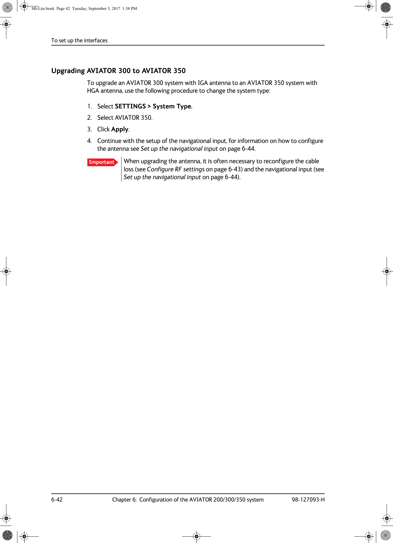 To set up the interfaces6-42 Chapter 6:  Configuration of the AVIATOR 200/300/350 system 98-127093-HUpgrading AVIATOR 300 to AVIATOR 350To upgrade an AVIATOR 300 system with IGA antenna to an AVIATOR 350 system with HGA antenna, use the following procedure to change the system type:1. Select SETTINGS &gt; System Type.2. Select AVIATOR 350.3. Click Apply.4. Continue with the setup of the navigational input, for information on how to configure the antenna see Set up the navigational input on page  6-44.When upgrading the antenna, it is often necessary to reconfigure the cable loss (see Configure RF settings on page  6-43) and the navigational input (see Set up the navigational input on page  6-44).ImportantSB-Lite.book  Page 42  Tuesday, September 5, 2017  1:38 PM