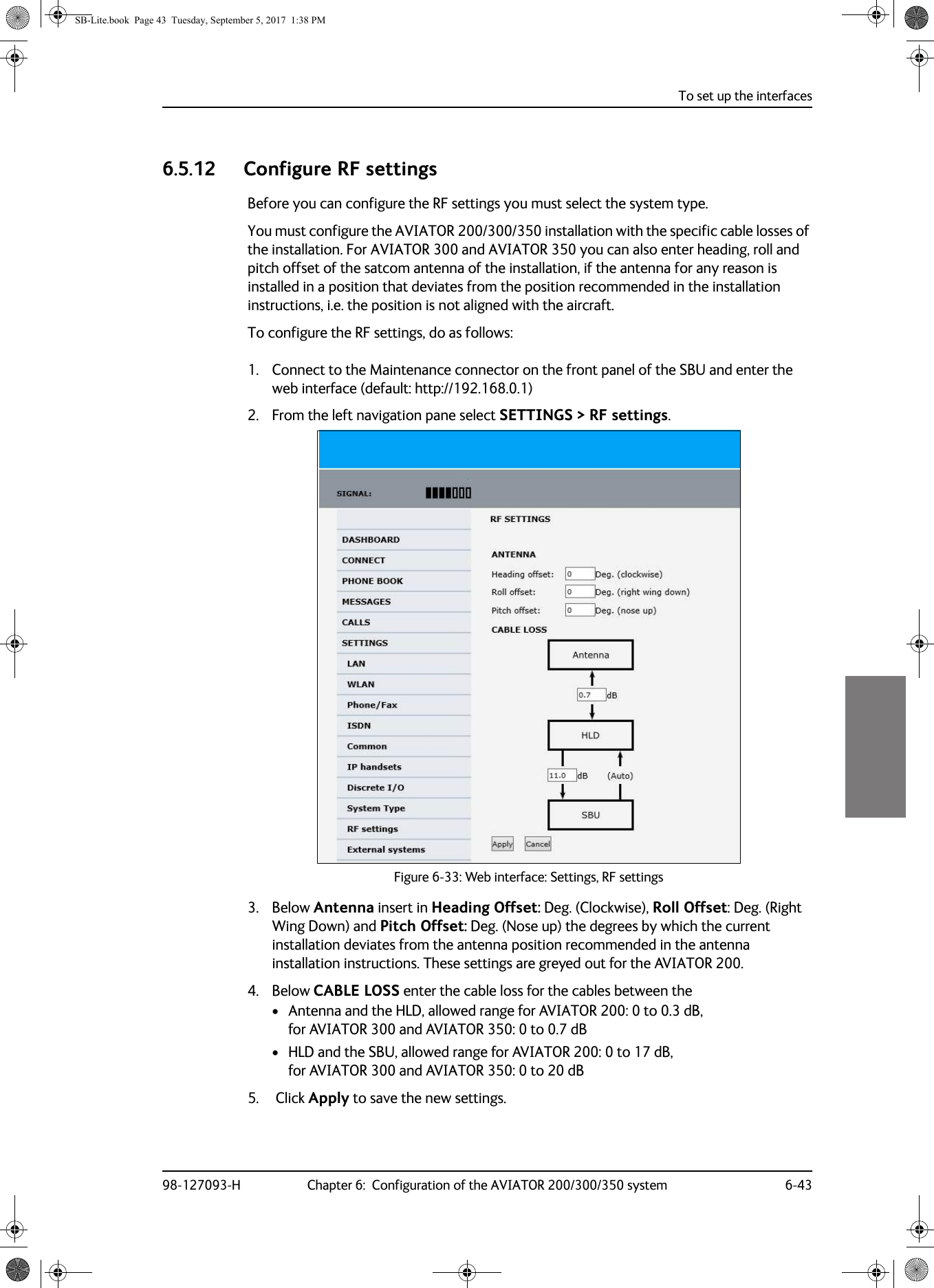 To set up the interfaces98-127093-H Chapter 6:  Configuration of the AVIATOR 200/300/350 system 6-4366666.5.12 Configure RF settingsBefore you can configure the RF settings you must select the system type.You must configure the AVIATOR 200/300/350 installation with the specific cable losses of the installation. For AVIATOR 300 and AVIATOR 350 you can also enter heading, roll and pitch offset of the satcom antenna of the installation, if the antenna for any reason is installed in a position that deviates from the position recommended in the installation instructions, i.e. the position is not aligned with the aircraft.To configure the RF settings, do as follows:1. Connect to the Maintenance connector on the front panel of the SBU and enter the web interface (default: http://192.168.0.1)2. From the left navigation pane select SETTINGS &gt; RF settings.Figure 6-33:  Web interface: Settings, RF settings3. Below Antenna insert in Heading Offset: Deg. (Clockwise), Roll Offset: Deg. (Right Wing Down) and Pitch Offset: Deg. (Nose up) the degrees by which the current installation deviates from the antenna position recommended in the antenna installation instructions. These settings are greyed out for the AVIATOR 200.4. Below CABLE LOSS enter the cable loss for the cables between the• Antenna and the HLD, allowed range for AVIATOR 200: 0 to 0.3 dB, for AVIATOR 300 and AVIATOR 350: 0 to 0.7 dB• HLD and the SBU, allowed range for AVIATOR 200: 0 to 17 dB, for AVIATOR 300 and AVIATOR 350: 0 to 20 dB5.  Click Apply to save the new settings.SB-Lite.book  Page 43  Tuesday, September 5, 2017  1:38 PM