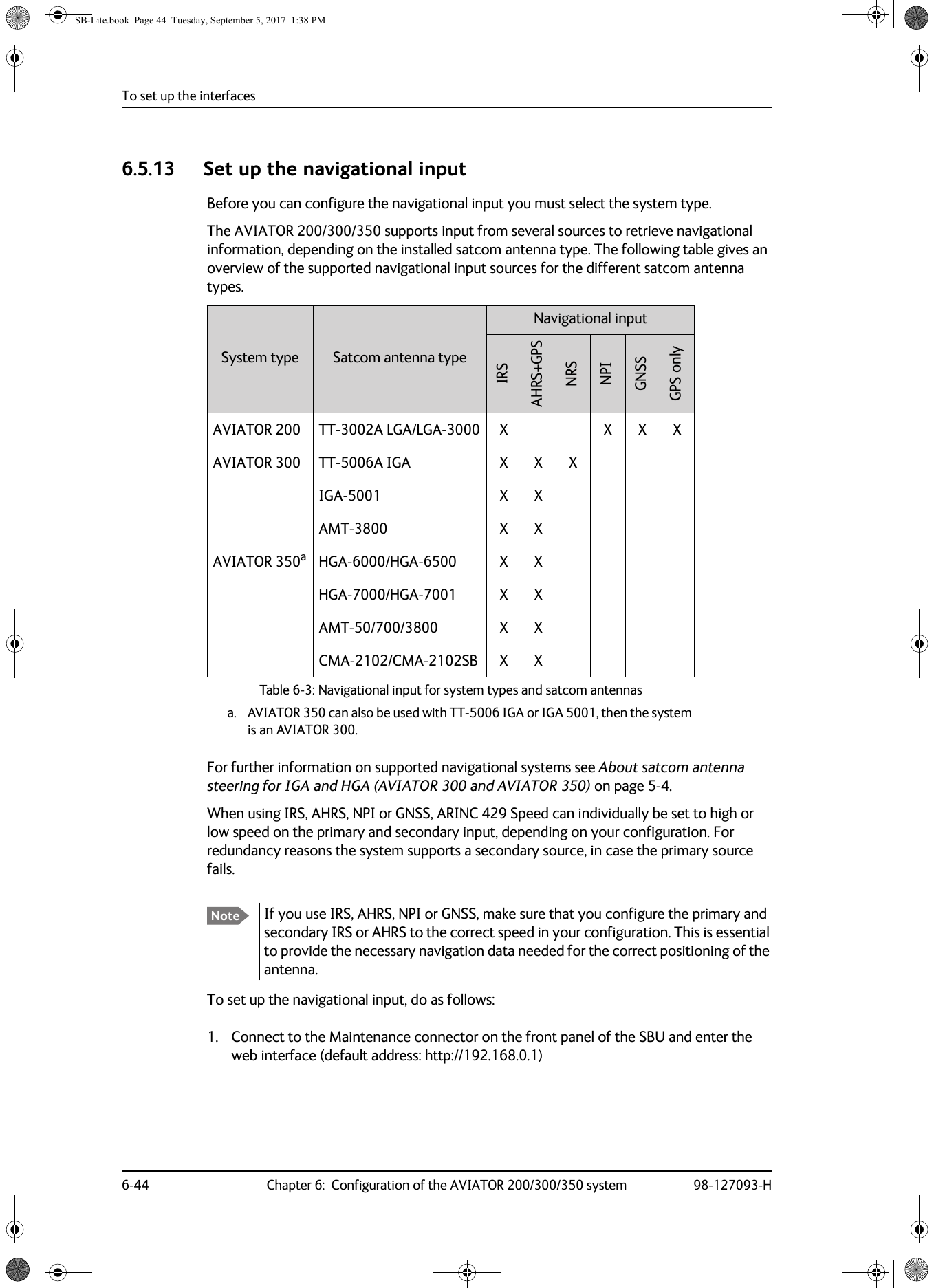 To set up the interfaces6-44 Chapter 6:  Configuration of the AVIATOR 200/300/350 system 98-127093-H6.5.13 Set up the navigational inputBefore you can configure the navigational input you must select the system type.The AVIATOR  200/300/350 supports input from several sources to retrieve navigational information, depending on the installed satcom antenna type. The following table gives an overview of the supported navigational input sources for the different satcom antenna types.Table 6-3:  Navigational input for system types and satcom antennasSystem type Satcom antenna typeNavigational inputIRSAHRS+GPSNRSNPIGNSSGPS onlyAVIATOR 200 TT-3002A  LGA/LGA-3000 X X X XAVIATOR 300 TT-5006A IGA X X XIGA-5001 X XAMT-3800 X XAVIATOR 350aa. AVIATOR 350 can also be used with TT-5006 IGA or IGA 5001, then the system is an AVIATOR 300. HGA-6000/HGA-6500 X XHGA-7000/HGA-7001 X XAMT-50/700/3800 X XCMA-2102/CMA-2102SB X XFor further information on supported navigational systems see About satcom antenna steering for IGA and HGA (AVIATOR 300 and AVIATOR 350) on page  5-4.When using IRS, AHRS, NPI or GNSS, ARINC  429 Speed can individually be set to high or low speed on the primary and secondary input, depending on your configuration. For redundancy reasons the system supports a secondary source, in case the primary source fails.To set up the navigational input, do as follows:1. Connect to the Maintenance connector on the front panel of the SBU and enter the web interface (default address: http://192.168.0.1)Note If you use IRS, AHRS, NPI or GNSS, make sure that you configure the primary and secondary IRS or AHRS to the correct speed in your configuration. This is essential to provide the necessary navigation data needed for the correct positioning of the antenna.SB-Lite.book  Page 44  Tuesday, September 5, 2017  1:38 PM