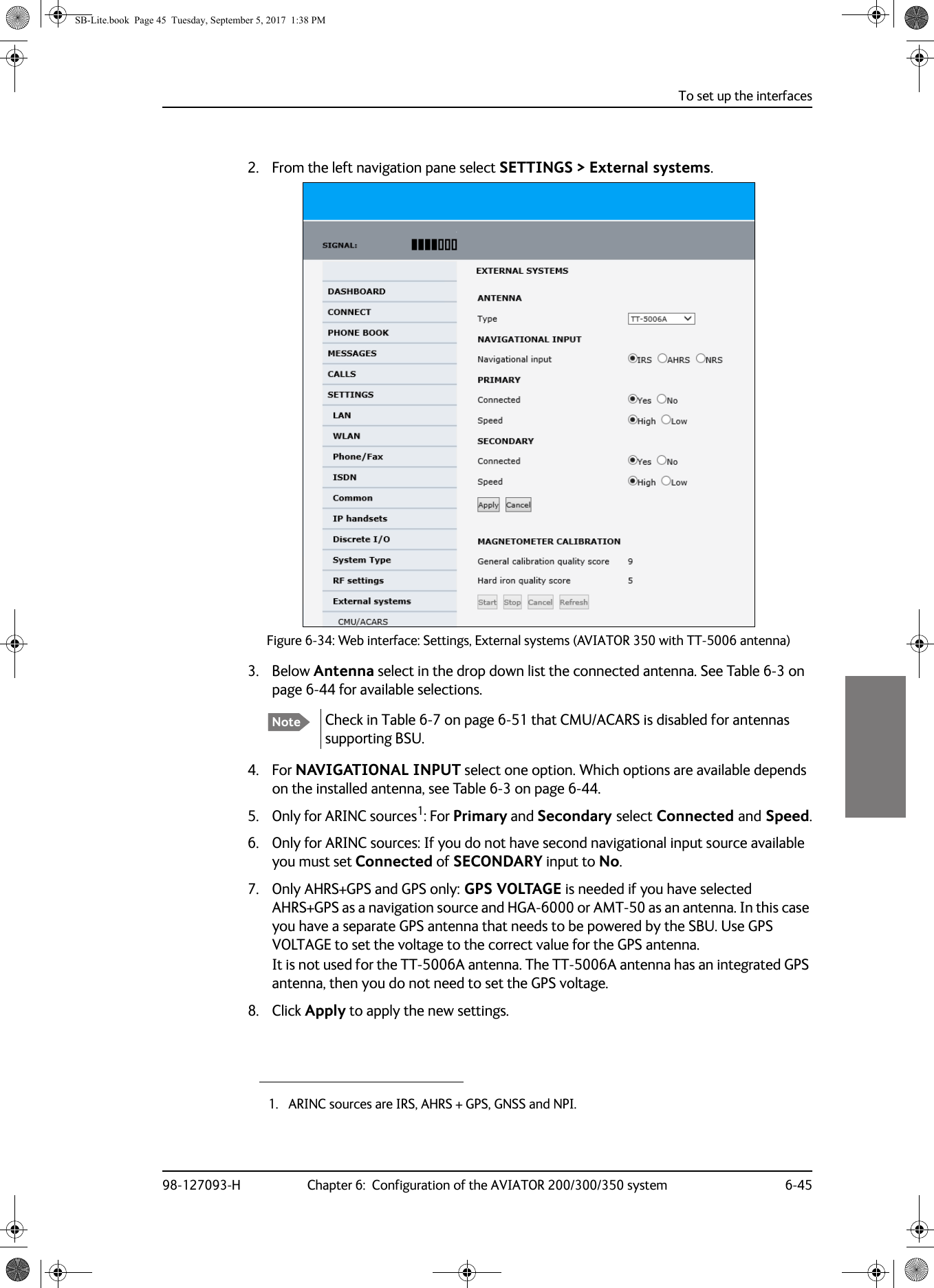 To set up the interfaces98-127093-H Chapter 6:  Configuration of the AVIATOR 200/300/350 system 6-4566662. From the left navigation pane select SETTINGS &gt; External systems.Figure 6-34:  Web interface: Settings, External systems (AVIATOR 350 with TT-5006 antenna)3. Below Antenna select in the drop down list the connected antenna. See Table  6-3 on page  6-44 for available selections. Check in Table  6-7 on page  6-51 that CMU/ACARS is disabled for antennas supporting BSU. 4. For NAVIGATIONAL INPUT select one option. Which options are available depends on the installed antenna, see Table  6-3 on page  6-44. 5. Only for ARINC sources1: For Primary and Secondary select Connected and Speed.6. Only for ARINC sources: If you do not have second navigational input source available you must set Connected of SECONDARY input to No.7. Only AHRS+GPS and GPS only: GPS VOLTAGE is needed if you have selected AHRS+GPS as a navigation source and HGA-6000 or AMT-50 as an antenna. In this case you have a separate GPS antenna that needs to be powered by the SBU. Use GPS VOLTAGE to set the voltage to the correct value for the GPS antenna. It is not used for the TT-5006A antenna. The TT-5006A antenna has an integrated GPS antenna, then you do not need to set the GPS voltage.8. Click Apply to apply the new settings.Note1. ARINC sources are IRS, AHRS + GPS, GNSS and NPI.SB-Lite.book  Page 45  Tuesday, September 5, 2017  1:38 PM