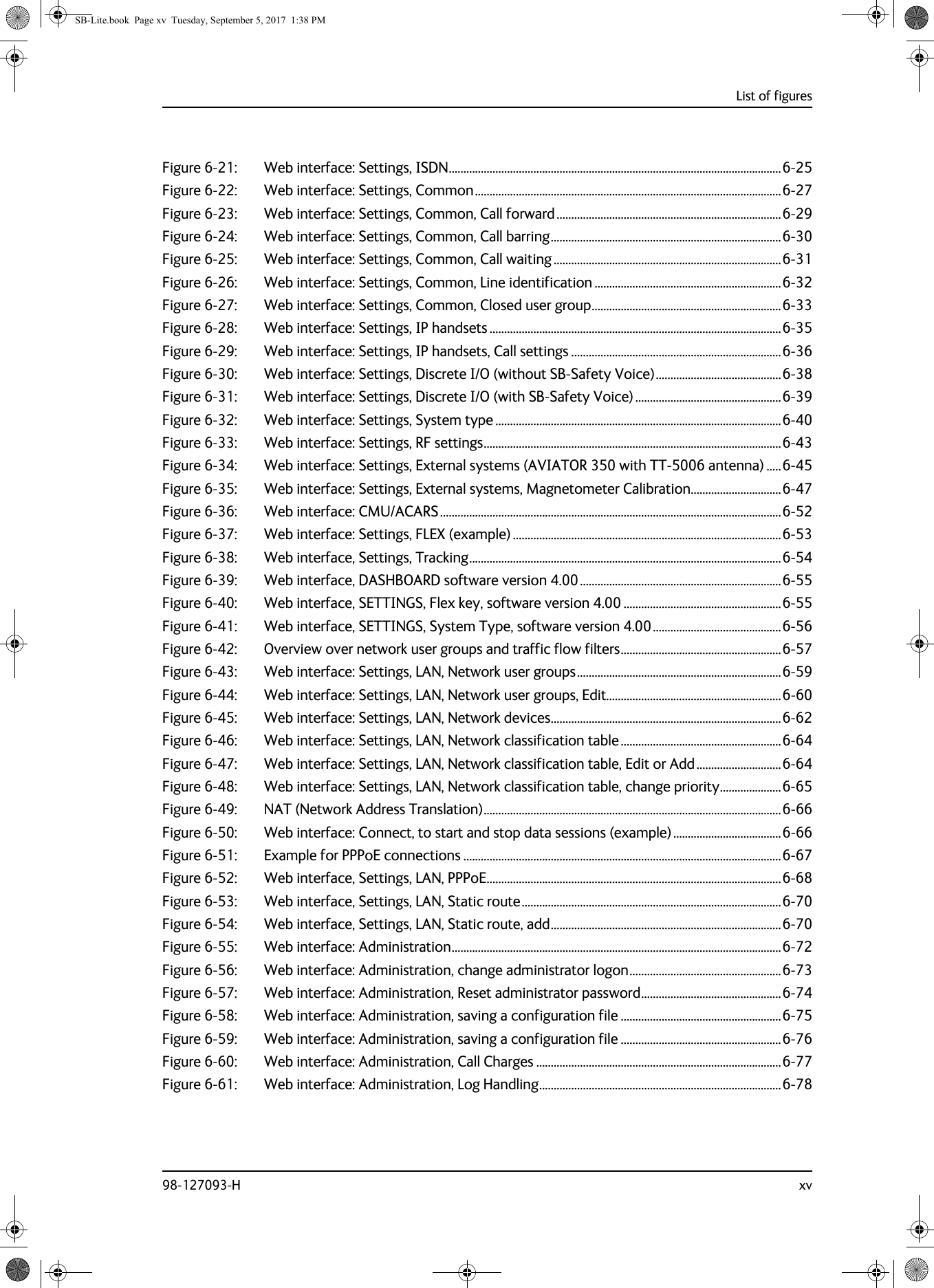 List of figures98-127093-H xvFigure 6-21: Web interface: Settings, ISDN..................................................................................................................6-25Figure 6-22: Web interface: Settings, Common.........................................................................................................6-27Figure 6-23: Web interface: Settings, Common, Call forward .............................................................................6-29Figure 6-24: Web interface: Settings, Common, Call barring...............................................................................6-30Figure 6-25: Web interface: Settings, Common, Call waiting ..............................................................................6-31Figure 6-26: Web interface: Settings, Common, Line identification ................................................................6-32Figure 6-27: Web interface: Settings, Common, Closed user group.................................................................6-33Figure 6-28: Web interface: Settings, IP handsets ....................................................................................................6-35Figure 6-29: Web interface: Settings, IP handsets, Call settings ........................................................................6-36Figure 6-30: Web interface: Settings, Discrete I/O (without SB-Safety Voice)...........................................6-38Figure 6-31: Web interface: Settings, Discrete I/O (with SB-Safety Voice) ..................................................6-39Figure 6-32: Web interface: Settings, System type ..................................................................................................6-40Figure 6-33: Web interface: Settings, RF settings......................................................................................................6-43Figure 6-34: Web interface: Settings, External systems (AVIATOR 350 with TT-5006 antenna) .....6-45Figure 6-35: Web interface: Settings, External systems, Magnetometer Calibration...............................6-47Figure 6-36: Web interface: CMU/ACARS.....................................................................................................................6-52Figure 6-37: Web interface: Settings, FLEX (example) ............................................................................................6-53Figure 6-38: Web interface, Settings, Tracking...........................................................................................................6-54Figure 6-39: Web interface, DASHBOARD software version 4.00.....................................................................6-55Figure 6-40: Web interface, SETTINGS, Flex key, software version 4.00 ......................................................6-55Figure 6-41: Web interface, SETTINGS, System Type, software version 4.00............................................6-56Figure 6-42: Overview over network user groups and traffic flow filters.......................................................6-57Figure 6-43: Web interface: Settings, LAN, Network user groups......................................................................6-59Figure 6-44: Web interface: Settings, LAN, Network user groups, Edit............................................................6-60Figure 6-45: Web interface: Settings, LAN, Network devices...............................................................................6-62Figure 6-46: Web interface: Settings, LAN, Network classification table .......................................................6-64Figure 6-47: Web interface: Settings, LAN, Network classification table, Edit or Add .............................6-64Figure 6-48: Web interface: Settings, LAN, Network classification table, change priority.....................6-65Figure 6-49: NAT (Network Address Translation)......................................................................................................6-66Figure 6-50: Web interface: Connect, to start and stop data sessions (example) .....................................6-66Figure 6-51: Example for PPPoE connections .............................................................................................................6-67Figure 6-52: Web interface, Settings, LAN, PPPoE.....................................................................................................6-68Figure 6-53: Web interface, Settings, LAN, Static route.........................................................................................6-70Figure 6-54: Web interface, Settings, LAN, Static route, add...............................................................................6-70Figure 6-55: Web interface: Administration.................................................................................................................6-72Figure 6-56: Web interface: Administration, change administrator logon....................................................6-73Figure 6-57: Web interface: Administration, Reset administrator password................................................6-74Figure 6-58: Web interface: Administration, saving a configuration file .......................................................6-75Figure 6-59: Web interface: Administration, saving a configuration file .......................................................6-76Figure 6-60: Web interface: Administration, Call Charges ....................................................................................6-77Figure 6-61: Web interface: Administration, Log Handling...................................................................................6-78SB-Lite.book  Page xv  Tuesday, September 5, 2017  1:38 PM