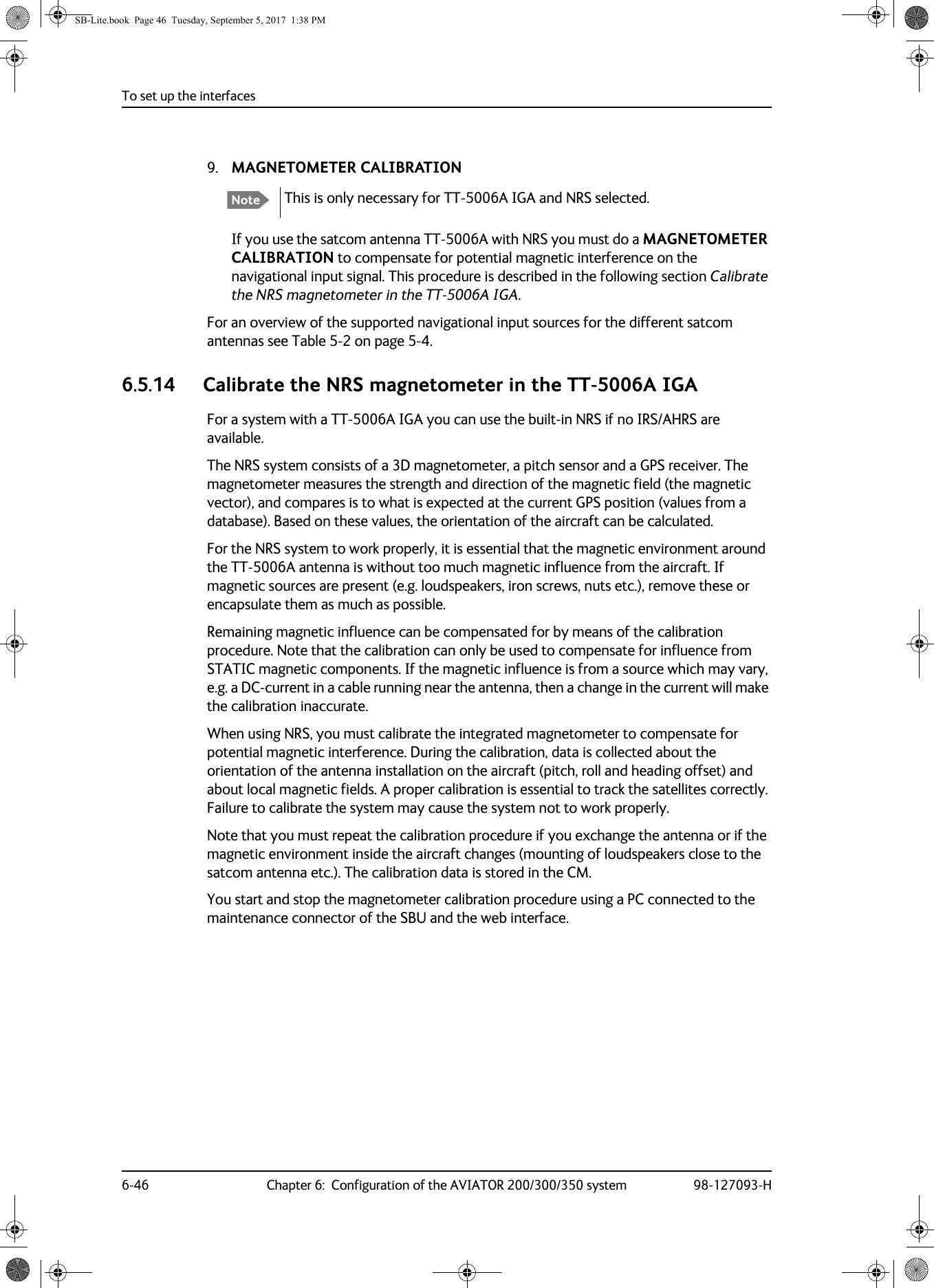 To set up the interfaces6-46 Chapter 6:  Configuration of the AVIATOR 200/300/350 system 98-127093-H9. MAGNETOMETER CALIBRATIONThis is only necessary for TT-5006A IGA and NRS selected. If you use the satcom antenna TT-5006A with NRS you must do a MAGNETOMETER CALIBRATION to compensate for potential magnetic interference on the navigational input signal. This procedure is described in the following section Calibrate the NRS magnetometer in the TT-5006A IGA.For an overview of the supported navigational input sources for the different satcom antennas see Table  5-2 on page  5-4.6.5.14 Calibrate the NRS magnetometer in the TT-5006A IGAFor a system with a TT-5006A  IGA you can use the built-in NRS if no IRS/AHRS are available. The NRS system consists of a 3D magnetometer, a pitch sensor and a GPS receiver. The magnetometer measures the strength and direction of the magnetic field (the magnetic vector), and compares is to what is expected at the current GPS position (values from a database). Based on these values, the orientation of the aircraft can be calculated.For the NRS system to work properly, it is essential that the magnetic environment around the TT-5006A antenna is without too much magnetic influence from the aircraft. If magnetic sources are present (e.g. loudspeakers, iron screws, nuts etc.), remove these or encapsulate them as much as possible.Remaining magnetic influence can be compensated for by means of the calibration procedure. Note that the calibration can only be used to compensate for influence from STATIC magnetic components. If the magnetic influence is from a source which may vary, e.g. a DC-current in a cable running near the antenna, then a change in the current will make the calibration inaccurate.When using NRS, you must calibrate the integrated magnetometer to compensate for potential magnetic interference. During the calibration, data is collected about the orientation of the antenna installation on the aircraft (pitch, roll and heading offset) and about local magnetic fields. A proper calibration is essential to track the satellites correctly. Failure to calibrate the system may cause the system not to work properly.Note that you must repeat the calibration procedure if you exchange the antenna or if the magnetic environment inside the aircraft changes (mounting of loudspeakers close to the satcom antenna etc.). The calibration data is stored in the CM.You start and stop the magnetometer calibration procedure using a PC connected to the maintenance connector of the SBU and the web interface.NoteSB-Lite.book  Page 46  Tuesday, September 5, 2017  1:38 PM