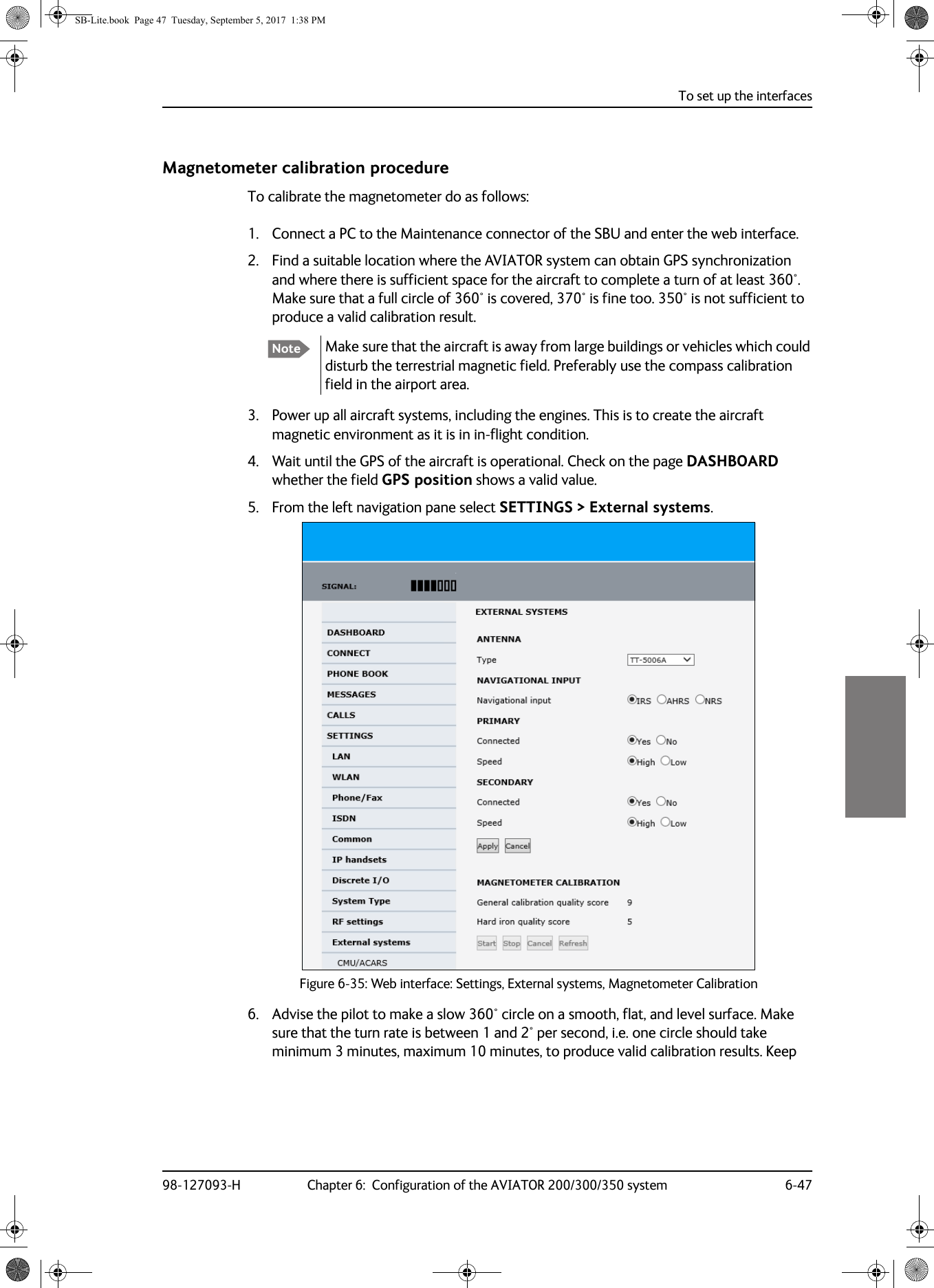 To set up the interfaces98-127093-H Chapter 6:  Configuration of the AVIATOR 200/300/350 system 6-476666Magnetometer calibration procedureTo calibrate the magnetometer do as follows:1. Connect a PC to the Maintenance connector of the SBU and enter the web interface.2. Find a suitable location where the AVIATOR system can obtain GPS synchronization and where there is sufficient space for the aircraft to complete a turn of at least 360°. Make sure that a full circle of 360° is covered, 370° is fine too. 350° is not sufficient to produce a valid calibration result. Make sure that the aircraft is away from large buildings or vehicles which could disturb the terrestrial magnetic field. Preferably use the compass calibration field in the airport area.3. Power up all aircraft systems, including the engines. This is to create the aircraft magnetic environment as it is in in-flight condition.4. Wait until the GPS of the aircraft is operational. Check on the page DASHBOARD whether the field GPS position shows a valid value. 5. From the left navigation pane select SETTINGS &gt; External systems.Figure 6-35:  Web interface: Settings, External systems, Magnetometer Calibration6. Advise the pilot to make a slow 360° circle on a smooth, flat, and level surface. Make sure that the turn rate is between 1 and 2° per second, i.e. one circle should take minimum 3 minutes, maximum 10 minutes, to produce valid calibration results. Keep NoteSB-Lite.book  Page 47  Tuesday, September 5, 2017  1:38 PM