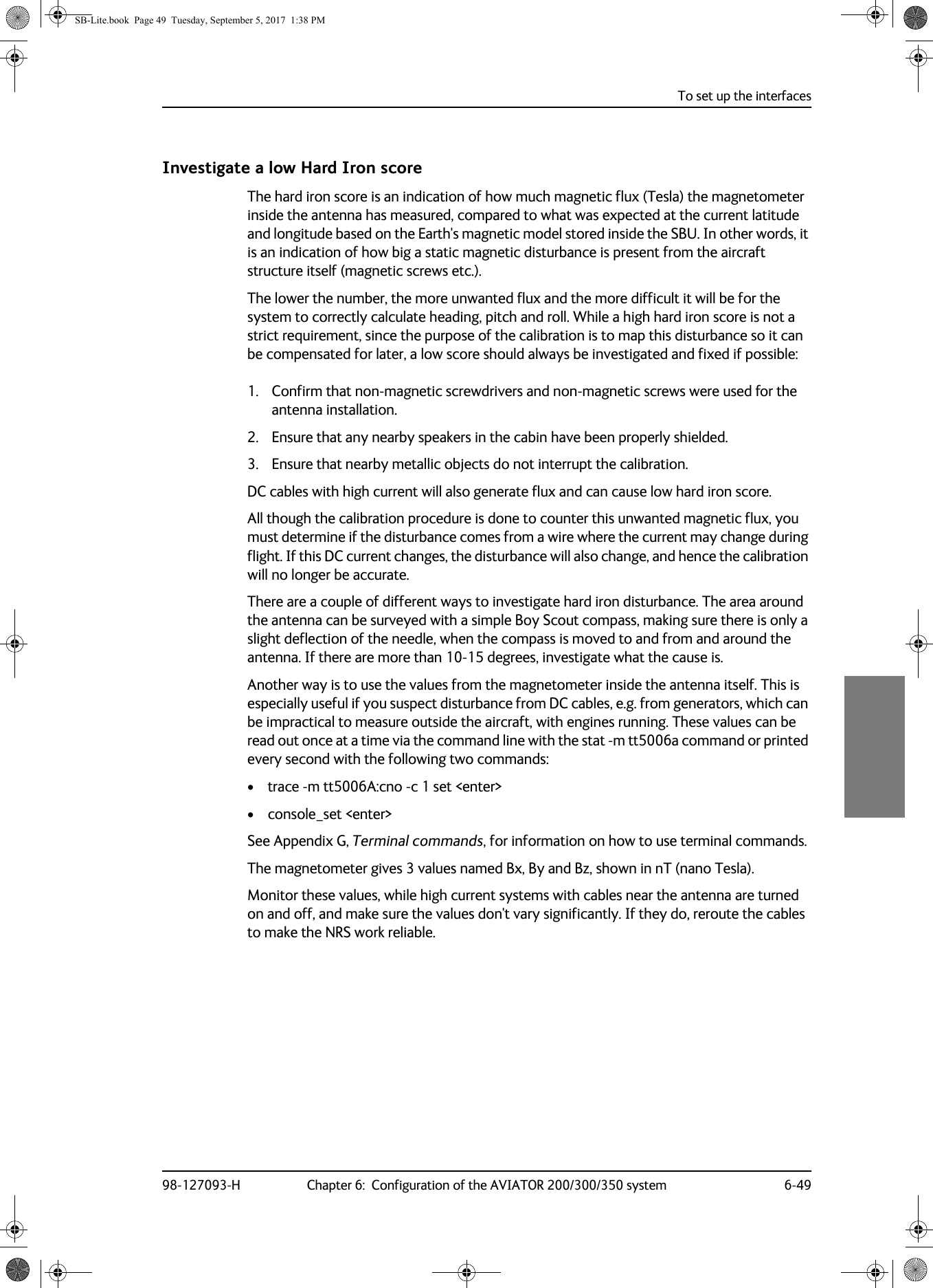 To set up the interfaces98-127093-H Chapter 6:  Configuration of the AVIATOR 200/300/350 system 6-496666Investigate a low Hard Iron scoreThe hard iron score is an indication of how much magnetic flux (Tesla) the magnetometer inside the antenna has measured, compared to what was expected at the current latitude and longitude based on the Earth&apos;s magnetic model stored inside the SBU. In other words, it is an indication of how big a static magnetic disturbance is present from the aircraft structure itself (magnetic screws etc.).The lower the number, the more unwanted flux and the more difficult it will be for the system to correctly calculate heading, pitch and roll. While a high hard iron score is not a strict requirement, since the purpose of the calibration is to map this disturbance so it can be compensated for later, a low score should always be investigated and fixed if possible:1. Confirm that non-magnetic screwdrivers and non-magnetic screws were used for the antenna installation. 2. Ensure that any nearby speakers in the cabin have been properly shielded.3. Ensure that nearby metallic objects do not interrupt the calibration. DC cables with high current will also generate flux and can cause low hard iron score. All though the calibration procedure is done to counter this unwanted magnetic flux, you must determine if the disturbance comes from a wire where the current may change during flight. If this DC current changes, the disturbance will also change, and hence the calibration will no longer be accurate.There are a couple of different ways to investigate hard iron disturbance. The area around the antenna can be surveyed with a simple Boy Scout compass, making sure there is only a slight deflection of the needle, when the compass is moved to and from and around the antenna. If there are more than 10-15 degrees, investigate what the cause is.Another way is to use the values from the magnetometer inside the antenna itself. This is especially useful if you suspect disturbance from DC cables, e.g. from generators, which can be impractical to measure outside the aircraft, with engines running. These values can be read out once at a time via the command line with the stat -m tt5006a command or printed every second with the following two commands: • trace -m tt5006A:cno -c 1 set &lt;enter&gt;• console_set &lt;enter&gt;  See Appendix G, Terminal commands, for information on how to use terminal commands.The magnetometer gives 3 values named Bx, By and Bz, shown in nT (nano Tesla).Monitor these values, while high current systems with cables near the antenna are turned on and off, and make sure the values don&apos;t vary significantly. If they do, reroute the cables to make the NRS work reliable. SB-Lite.book  Page 49  Tuesday, September 5, 2017  1:38 PM