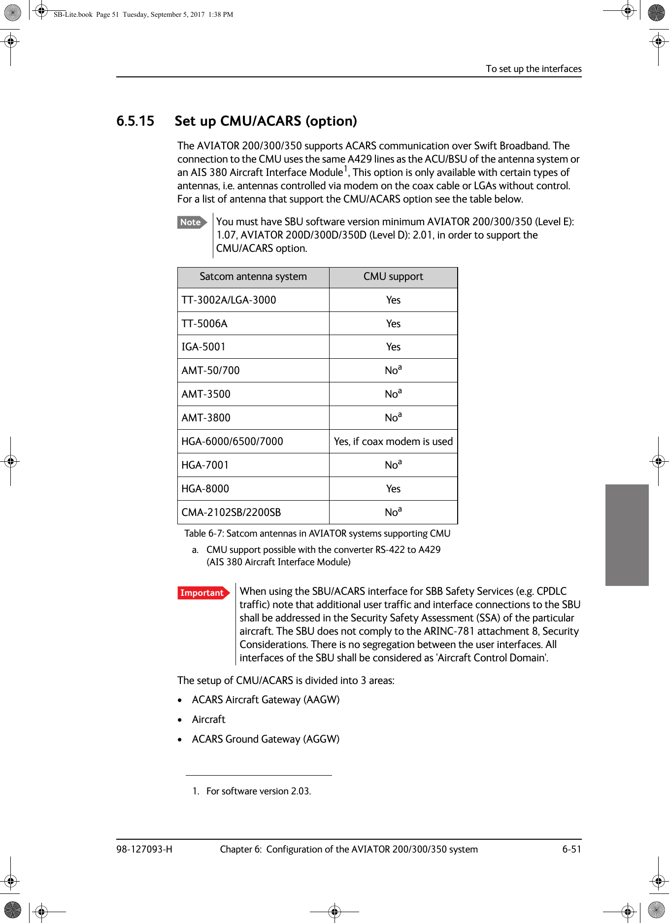 To set up the interfaces98-127093-H Chapter 6:  Configuration of the AVIATOR 200/300/350 system 6-5166666.5.15 Set up CMU/ACARS (option)The AVIATOR  200/300/350 supports ACARS communication over Swift Broadband. The connection to the CMU uses the same A429 lines as the ACU/BSU of the antenna system or an AIS 380 Aircraft Interface Module1, This option is only available with certain types of antennas, i.e. antennas controlled via modem on the coax cable or LGAs without control. For a list of antenna that support the CMU/ACARS option see the table below.You must have SBU software version minimum AVIATOR  200/300/350 (Level E): 1.07, AVIATOR  200D/300D/350D (Level D): 2.01, in order to support the CMU/ACARS option.Table 6-7:  Satcom antennas in AVIATOR systems supporting CMUSatcom antenna system CMU supportTT-3002A/LGA-3000TT-5006AIGA-5001AMT-50/700AMT-3500AMT-3800HGA-6000/6500/7000HGA-7001HGA-8000CMA-2102SB/2200SBWhen using the SBU/ACARS interface for SBB Safety Services (e.g. CPDLC traffic) note that additional user traffic and interface connections to the SBU shall be addressed in the Security Safety Assessment (SSA) of the particular aircraft. The SBU does not comply to the ARINC-781 attachment 8, Security Considerations. There is no segregation between the user interfaces. All interfaces of the SBU shall be considered as &apos;Aircraft Control Domain&apos;.The setup of CMU/ACARS is divided into 3 areas:• ACARS Aircraft Gateway (AAGW)• Aircraft• ACARS Ground Gateway (AGGW)1. For software version 2.03.NoteYesYesYesNoaa. CMU support possible with the converter RS-422 to A429 (AIS 380 Aircraft Interface Module)NoaNoaYes, if coax modem is usedNoaYesNoaImportantSB-Lite.book  Page 51  Tuesday, September 5, 2017  1:38 PM