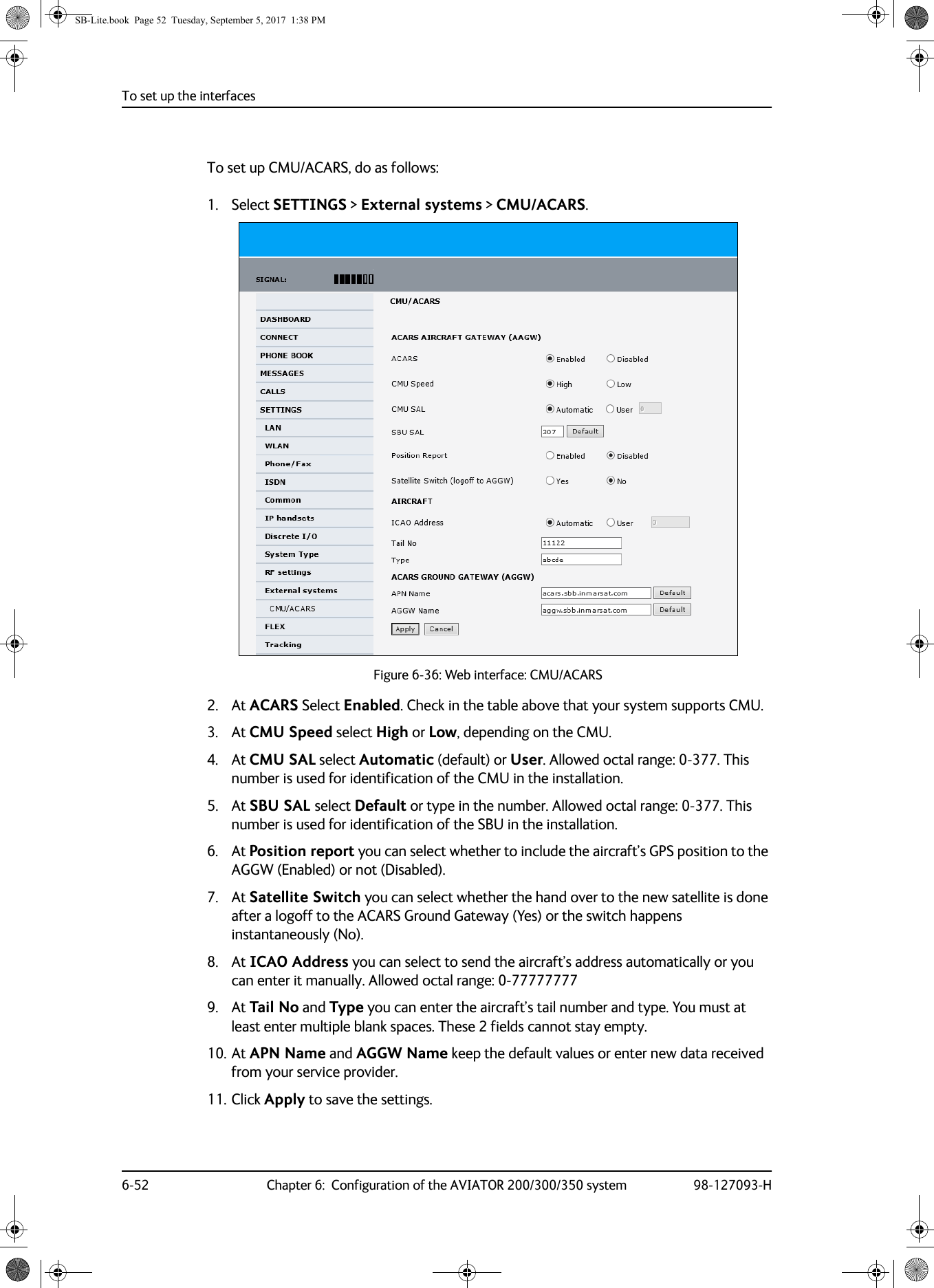 To set up the interfaces6-52 Chapter 6:  Configuration of the AVIATOR 200/300/350 system 98-127093-HTo set up CMU/ACARS, do as follows:1. Select SETTINGS &gt; External systems &gt; CMU/ACARS.Figure 6-36:  Web interface: CMU/ACARS2. At ACARS Select Enabled. Check in the table above that your system supports CMU.3. At CMU Speed select High or Low, depending on the CMU.4. At CMU SAL select Automatic (default) or User. Allowed octal range: 0-377. This number is used for identification of the CMU in the installation.5. At SBU SAL select Default or type in the number. Allowed octal range: 0-377. This number is used for identification of the SBU in the installation.6. At Position report you can select whether to include the aircraft’s GPS position to the AGGW (Enabled) or not (Disabled).7. At Satellite Switch you can select whether the hand over to the new satellite is done after a logoff to the ACARS Ground Gateway (Yes) or the switch happens instantaneously (No).8. At ICAO Address you can select to send the aircraft’s address automatically or you can enter it manually. Allowed octal range: 0-777777779. At Tail No and Type you can enter the aircraft’s tail number and type. You must at least enter multiple blank spaces. These 2 fields cannot stay empty.10. At APN Name and AGGW Name keep the default values or enter new data received from your service provider.11. Click Apply to save the settings.SB-Lite.book  Page 52  Tuesday, September 5, 2017  1:38 PM