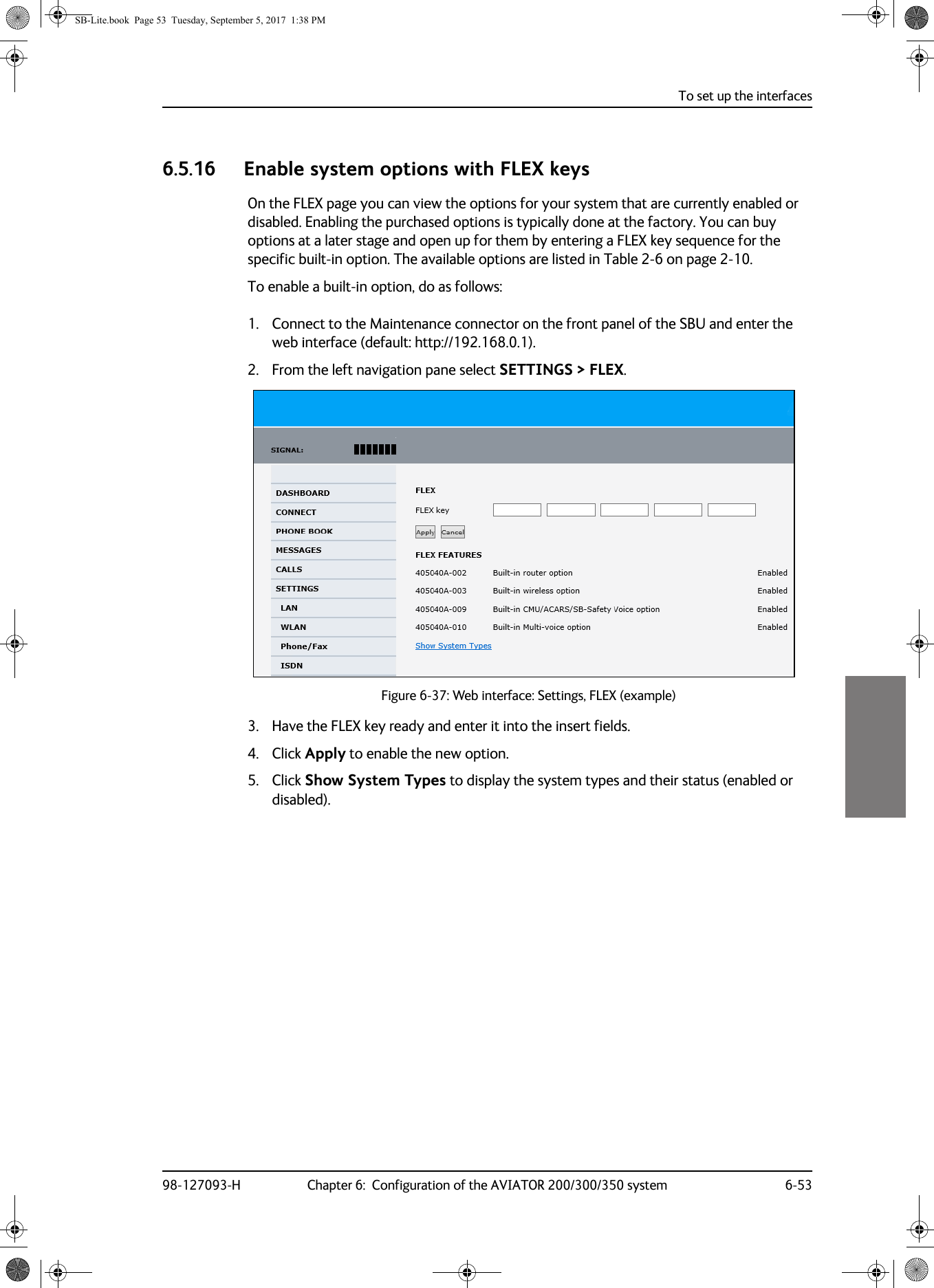 To set up the interfaces98-127093-H Chapter 6:  Configuration of the AVIATOR 200/300/350 system 6-5366666.5.16 Enable system options with FLEX keysOn the FLEX page you can view the options for your system that are currently enabled or disabled. Enabling the purchased options is typically done at the factory. You can buy options at a later stage and open up for them by entering a FLEX key sequence for the specific built-in option. The available options are listed in Table  2-6 on page  2-10.To enable a built-in option, do as follows:1. Connect to the Maintenance connector on the front panel of the SBU and enter the web interface (default: http://192.168.0.1).2. From the left navigation pane select SETTINGS &gt; FLEX.    Figure 6-37:  Web interface: Settings, FLEX (example)  3. Have the FLEX key ready and enter it into the insert fields.4. Click Apply to enable the new option.5. Click Show System Types to display the system types and their status (enabled or disabled).SB-Lite.book  Page 53  Tuesday, September 5, 2017  1:38 PM