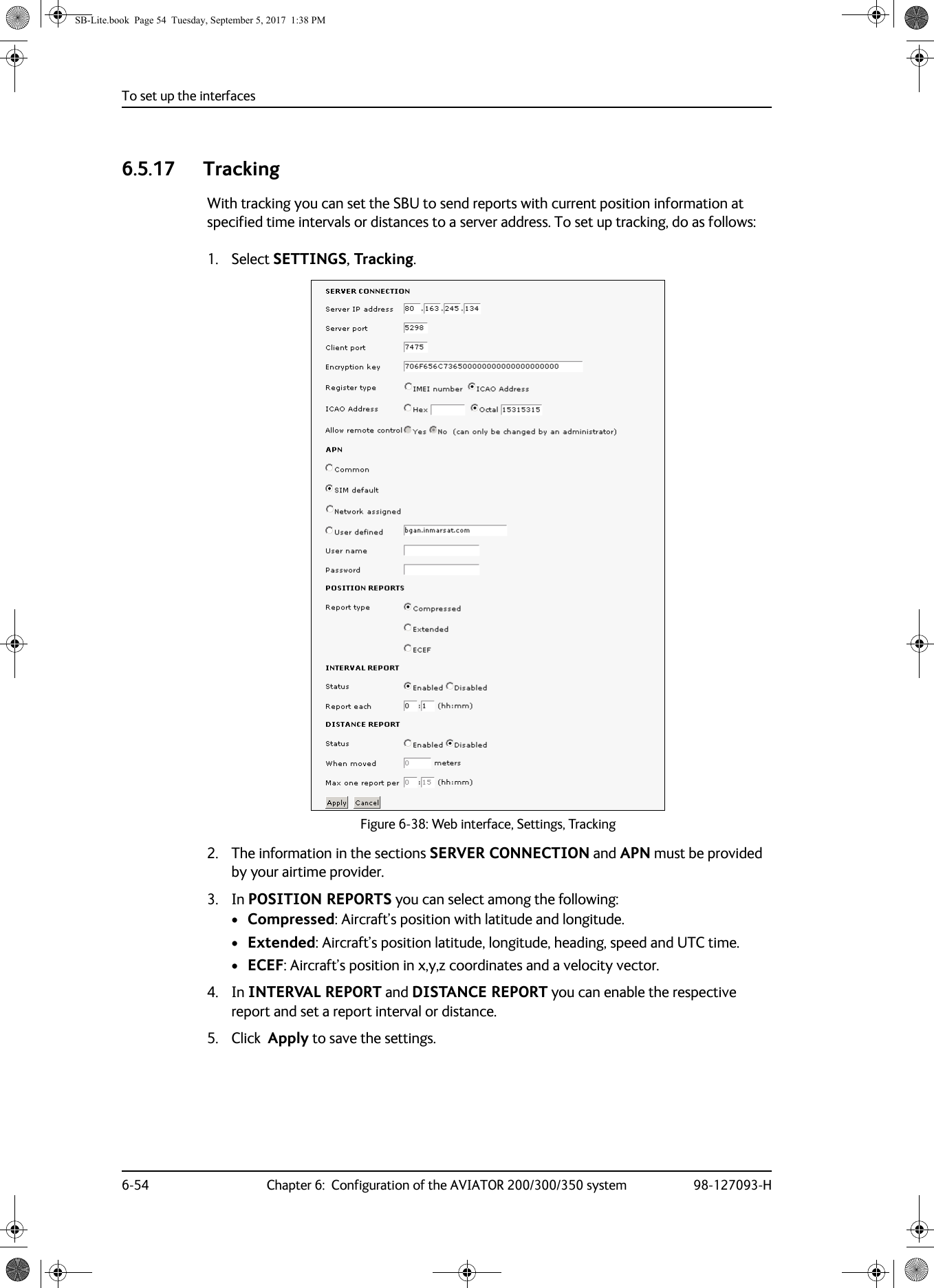 To set up the interfaces6-54 Chapter 6:  Configuration of the AVIATOR 200/300/350 system 98-127093-H6.5.17 TrackingWith tracking you can set the SBU to send reports with current position information at specified time intervals or distances to a server address. To set up tracking, do as follows:1. Select SETTINGS, Tracking.2. The information in the sections SERVER CONNECTION and APN must be provided by your airtime provider.3. In POSITION REPORTS you can select among the following:•Compressed: Aircraft’s position with latitude and longitude.•Extended: Aircraft’s position latitude, longitude, heading, speed and UTC time.•ECEF: Aircraft’s position in x,y,z coordinates and a velocity vector.4. In INTERVAL REPORT and DISTANCE REPORT you can enable the respective report and set a report interval or distance.5. Click  Apply to save the settings.  Figure 6-38:  Web interface, Settings, TrackingSB-Lite.book  Page 54  Tuesday, September 5, 2017  1:38 PM