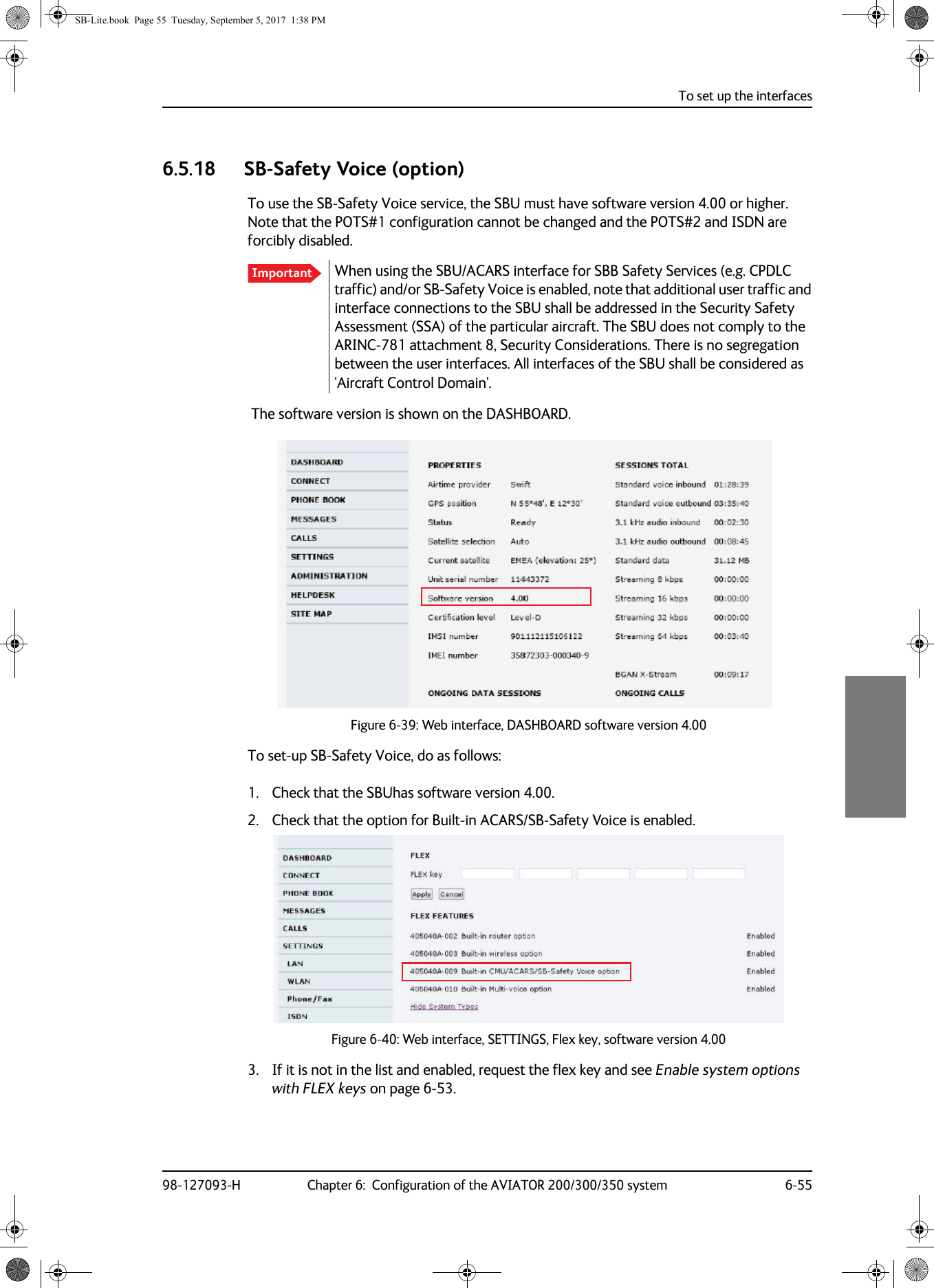 To set up the interfaces98-127093-H Chapter 6:  Configuration of the AVIATOR 200/300/350 system 6-5566666.5.18 SB-Safety Voice (option)To use the SB-Safety Voice service, the SBU must have software version 4.00 or higher. Note that the POTS#1 configuration cannot be changed and the POTS#2 and ISDN are forcibly disabled.When using the SBU/ACARS interface for SBB Safety Services (e.g. CPDLC traffic) and/or SB-Safety Voice is enabled, note that additional user traffic and interface connections to the SBU shall be addressed in the Security Safety Assessment (SSA) of the particular aircraft. The SBU does not comply to the ARINC-781 attachment 8, Security Considerations. There is no segregation between the user interfaces. All interfaces of the SBU shall be considered as &apos;Aircraft Control Domain&apos;. The software version is shown on the DASHBOARD.Figure 6-39:  Web interface, DASHBOARD software version 4.00To set-up SB-Safety Voice, do as follows:1. Check that the SBUhas software version 4.00.2. Check that the option for Built-in ACARS/SB-Safety Voice is enabled.Figure 6-40:  Web interface, SETTINGS, Flex key, software version 4.003. If it is not in the list and enabled, request the flex key and see Enable system options with FLEX keys on page  6-53.ImportantSB-Lite.book  Page 55  Tuesday, September 5, 2017  1:38 PM