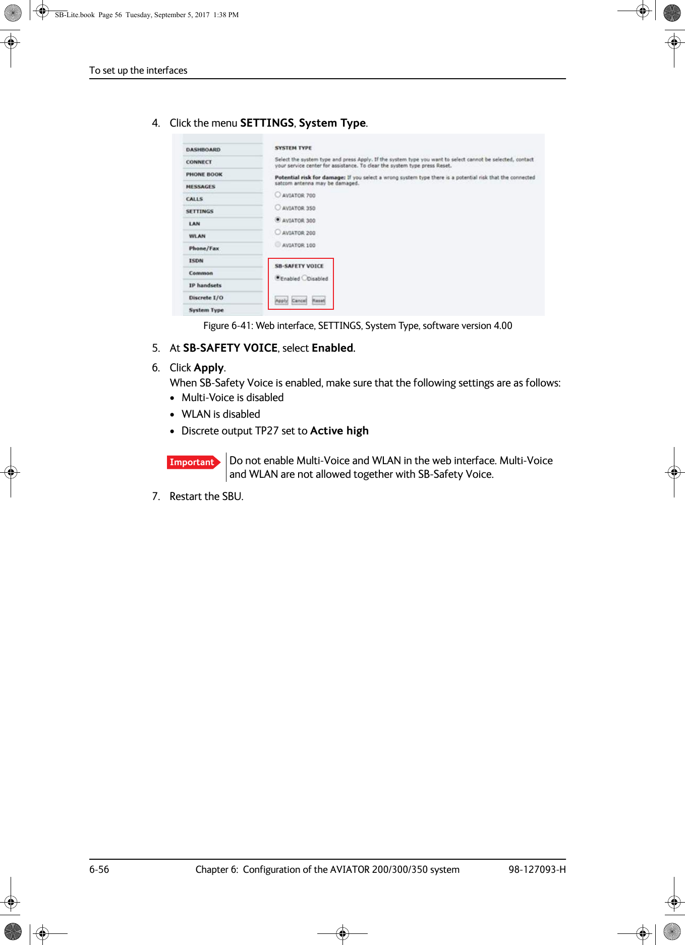 To set up the interfaces6-56 Chapter 6:  Configuration of the AVIATOR 200/300/350 system 98-127093-H4. Click the menu SETTINGS, System Type.Figure 6-41:  Web interface, SETTINGS, System Type, software version 4.005. At SB-SAFETY VOICE, select Enabled.6. Click Apply.When SB-Safety Voice is enabled, make sure that the following settings are as follows: • Multi-Voice is disabled• WLAN is disabled• Discrete output TP27 set to Active high7. Restart the SBU.Important Do not enable Multi-Voice and WLAN in the web interface. Multi-Voice and WLAN are not allowed together with SB-Safety Voice.SB-Lite.book  Page 56  Tuesday, September 5, 2017  1:38 PM