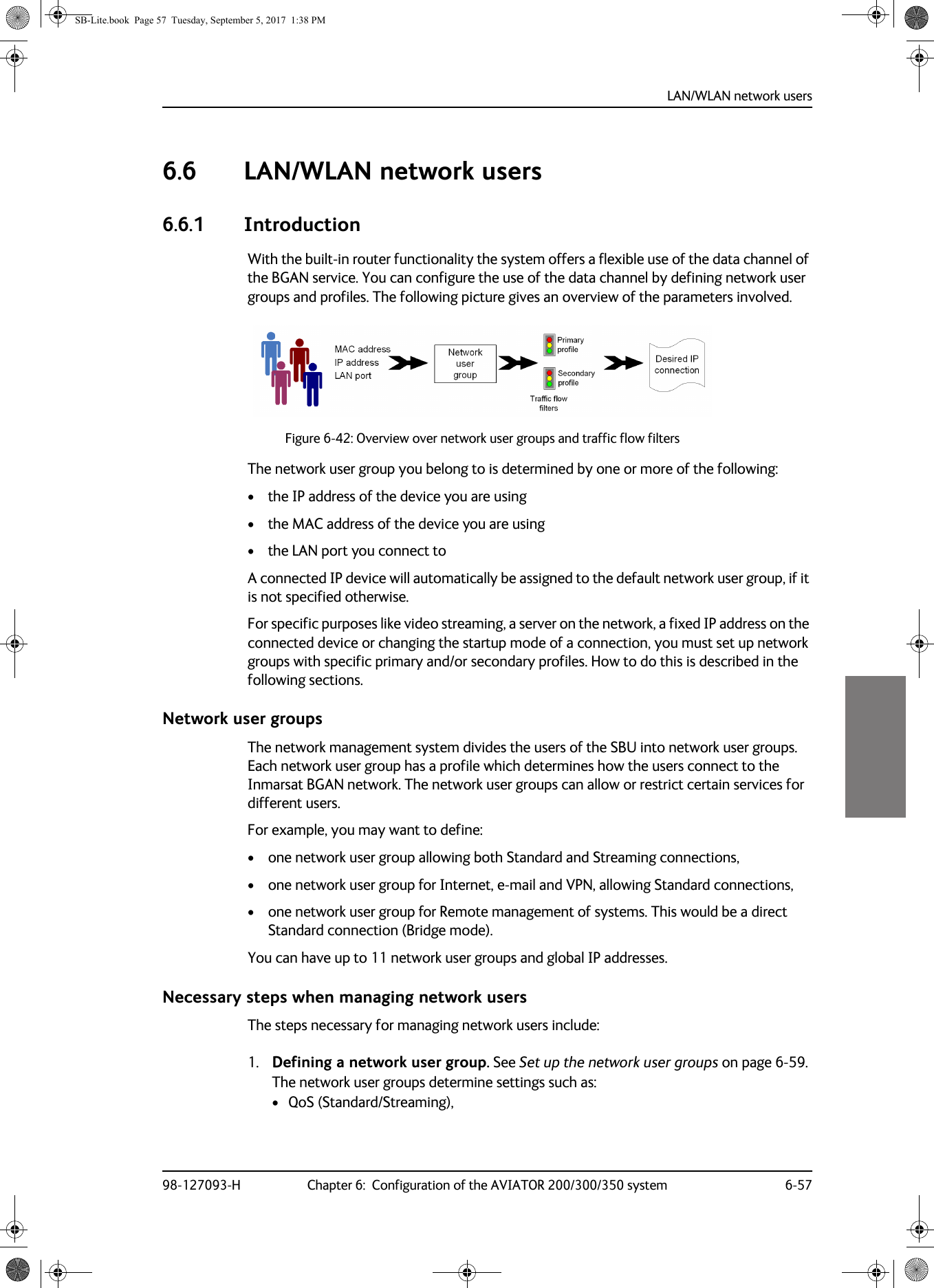 LAN/WLAN network users98-127093-H Chapter 6:  Configuration of the AVIATOR 200/300/350 system 6-5766666.6 LAN/WLAN network users6.6.1 IntroductionWith the built-in router functionality the system offers a flexible use of the data channel of the BGAN service. You can configure the use of the data channel by defining network user groups and profiles. The following picture gives an overview of the parameters involved.Figure 6-42:  Overview over network user groups and traffic flow filtersThe network user group you belong to is determined by one or more of the following:• the IP address of the device you are using• the MAC address of the device you are using• the LAN port you connect toA connected IP device will automatically be assigned to the default network user group, if it is not specified otherwise.For specific purposes like video streaming, a server on the network, a fixed IP address on the connected device or changing the startup mode of a connection, you must set up network groups with specific primary and/or secondary profiles. How to do this is described in the following sections.Network user groupsThe network management system divides the users of the SBU into network user groups. Each network user group has a profile which determines how the users connect to the Inmarsat BGAN network. The network user groups can allow or restrict certain services for different users.For example, you may want to define:• one network user group allowing both Standard and Streaming connections,• one network user group for Internet, e-mail and VPN, allowing Standard connections,• one network user group for Remote management of systems. This would be a direct Standard connection (Bridge mode).You can have up to 11 network user groups and global IP addresses.Necessary steps when managing network usersThe steps necessary for managing network users include:1. Defining a network user group. See Set up the network user groups on page  6-59.The network user groups determine settings such as:•QoS (Standard/Streaming),SB-Lite.book  Page 57  Tuesday, September 5, 2017  1:38 PM