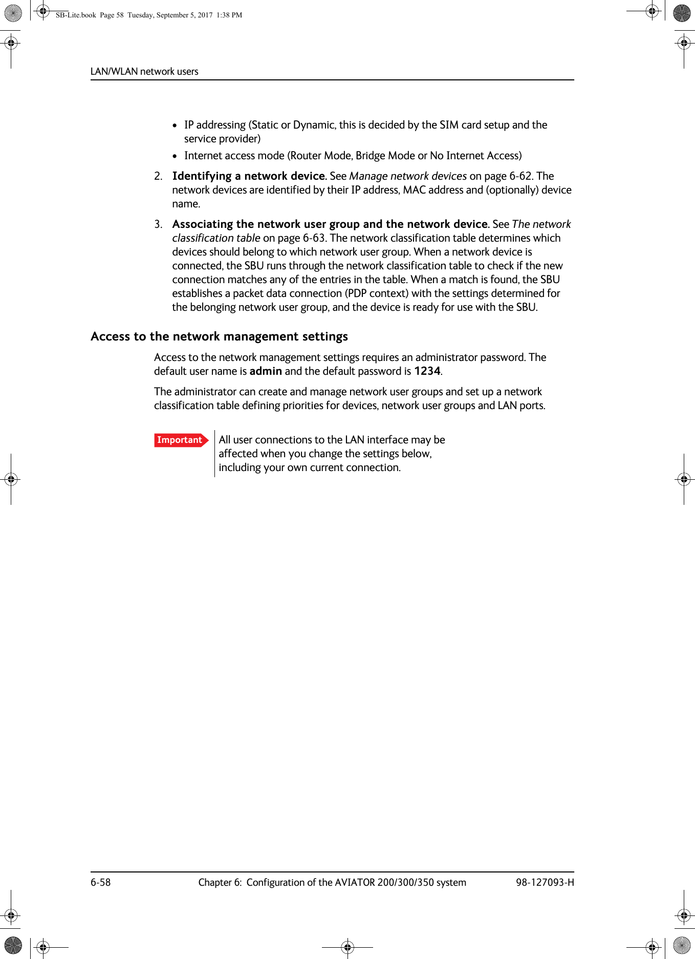 LAN/WLAN network users6-58 Chapter 6:  Configuration of the AVIATOR 200/300/350 system 98-127093-H• IP addressing (Static or Dynamic, this is decided by the SIM card setup and the service provider)• Internet access mode (Router Mode, Bridge Mode or No Internet Access)2. Identifying a network device. See Manage network devices on page  6-62. The network devices are identified by their IP address, MAC address and (optionally) device name.3. Associating the network user group and the network device. See The network classification table on page  6-63. The network classification table determines which devices should belong to which network user group. When a network device is connected, the SBU runs through the network classification table to check if the new connection matches any of the entries in the table. When a match is found, the SBU establishes a packet data connection (PDP context) with the settings determined for the belonging network user group, and the device is ready for use with the SBU.Access to the network management settingsAccess to the network management settings requires an administrator password. The default user name is admin and the default password is 1234.The administrator can create and manage network user groups and set up a network classification table defining priorities for devices, network user groups and LAN ports.Important All user connections to the LAN interface may be affected when you change the settings below, including your own current connection.SB-Lite.book  Page 58  Tuesday, September 5, 2017  1:38 PM