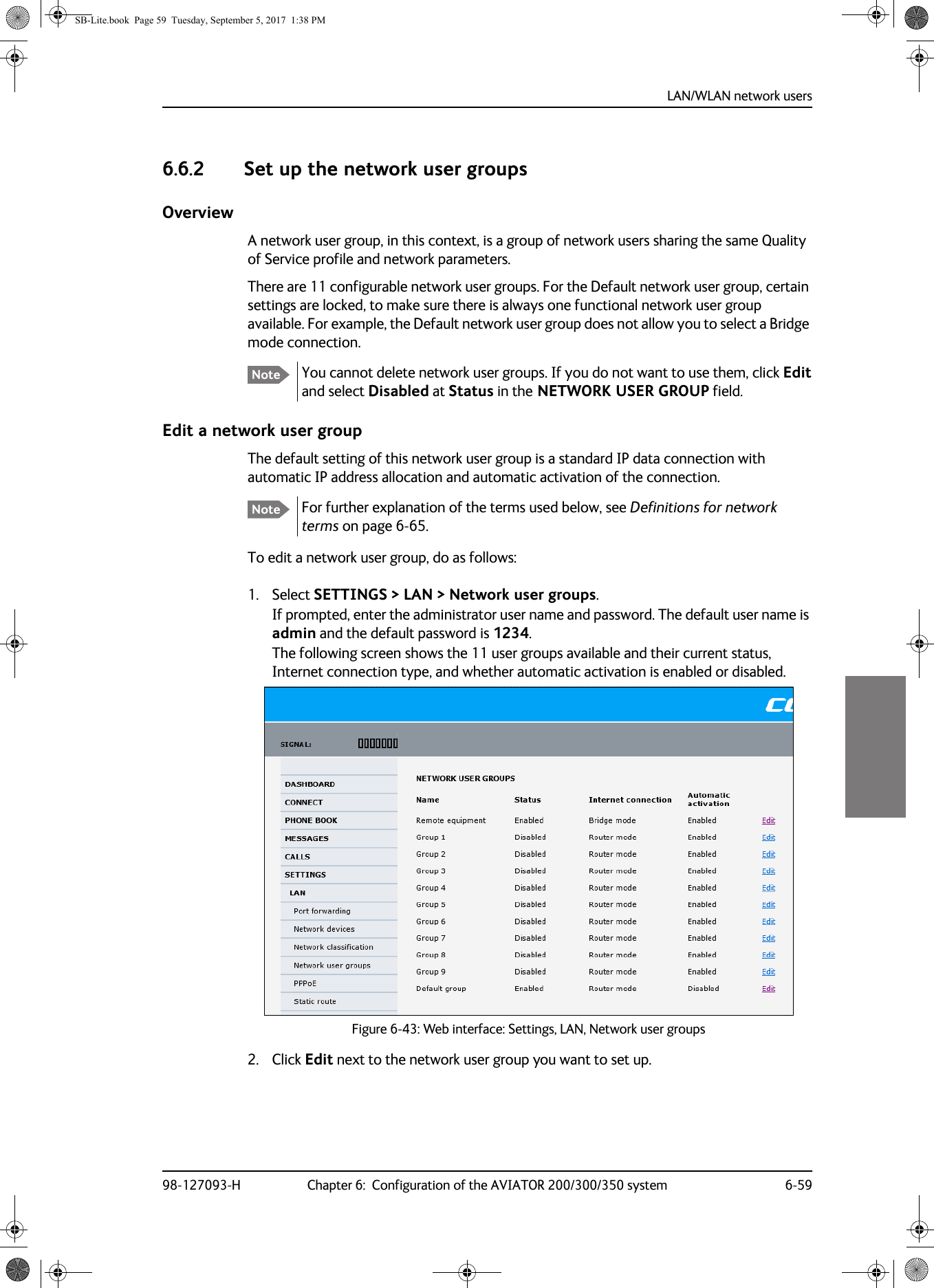 LAN/WLAN network users98-127093-H Chapter 6:  Configuration of the AVIATOR 200/300/350 system 6-5966666.6.2 Set up the network user groupsOverviewA network user group, in this context, is a group of network users sharing the same Quality of Service profile and network parameters.There are 11 configurable network user groups. For the Default network user group, certain settings are locked, to make sure there is always one functional network user group available. For example, the Default network user group does not allow you to select a Bridge mode connection.You cannot delete network user groups. If you do not want to use them, click Edit and select Disabled at Status in the NETWORK USER GROUP field.Edit a network user groupThe default setting of this network user group is a standard IP data connection with automatic IP address allocation and automatic activation of the connection.For further explanation of the terms used below, see Definitions for network terms on page  6-65.To edit a network user group, do as follows:1. Select SETTINGS &gt; LAN &gt; Network user groups.If prompted, enter the administrator user name and password. The default user name is admin and the default password is 1234.The following screen shows the 11 user groups available and their current status, Internet connection type, and whether automatic activation is enabled or disabled.2. Click Edit next to the network user group you want to set up.NoteNoteFigure 6-43:  Web interface: Settings, LAN, Network user groupsSB-Lite.book  Page 59  Tuesday, September 5, 2017  1:38 PM