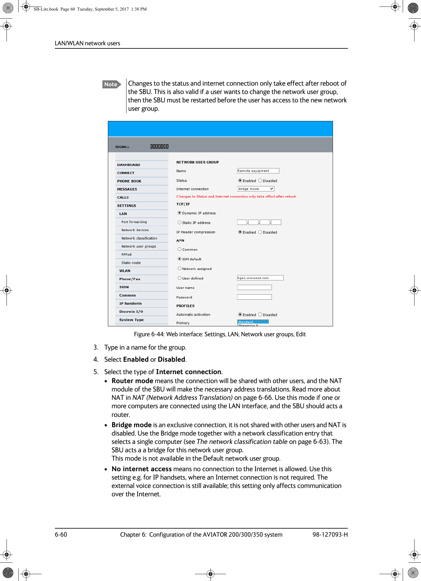 LAN/WLAN network users6-60 Chapter 6:  Configuration of the AVIATOR 200/300/350 system 98-127093-H3. Type in a name for the group.4. Select Enabled or Disabled.5. Select the type of Internet connection.•Router mode means the connection will be shared with other users, and the NAT module of the SBU will make the necessary address translations. Read more about NAT in NAT (Network Address Translation) on page  6-66. Use this mode if one or more computers are connected using the LAN interface, and the SBU should acts a router. •Bridge mode is an exclusive connection, it is not shared with other users and NAT is disabled. Use the Bridge mode together with a network classification entry that selects a single computer (see The network classification table on page 6-63). The SBU acts a a bridge for this network user group. This mode is not available in the Default network user group.•No internet access means no connection to the Internet is allowed. Use this setting e.g. for IP handsets, where an Internet connection is not required. The external voice connection is still available; this setting only affects communication over the Internet.Note Changes to the status and internet connection only take effect after reboot of the SBU. This is also valid if a user wants to change the network user group, then the SBU must be restarted before the user has access to the new network user group.Figure 6-44:  Web interface: Settings, LAN, Network user groups, EditSB-Lite.book  Page 60  Tuesday, September 5, 2017  1:38 PM