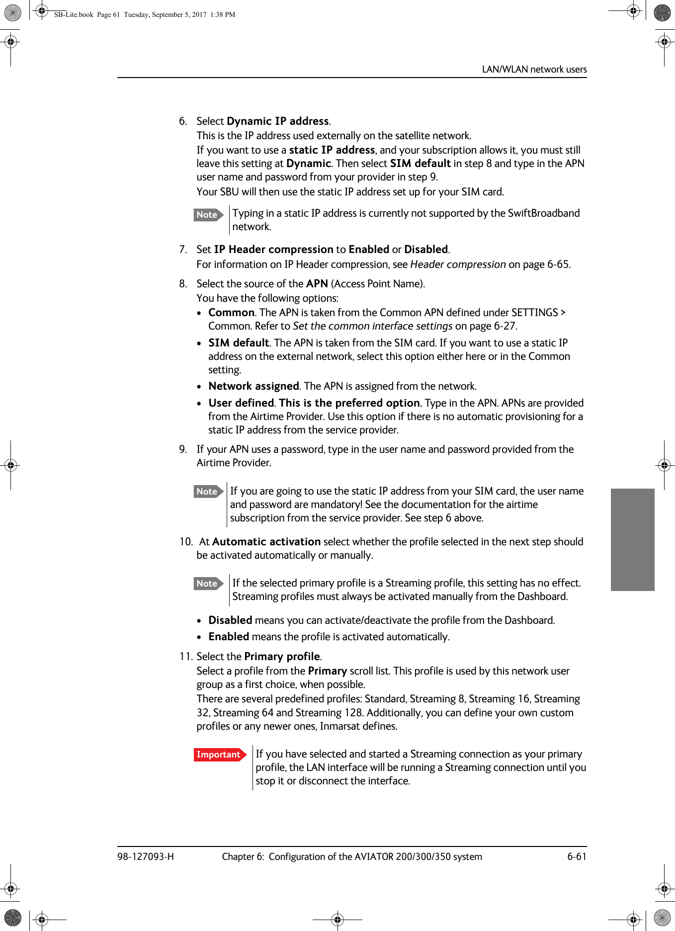 LAN/WLAN network users98-127093-H Chapter 6:  Configuration of the AVIATOR 200/300/350 system 6-6166666. Select Dynamic IP address. This is the IP address used externally on the satellite network.If you want to use a static IP address, and your subscription allows it, you must still leave this setting at Dynamic. Then select SIM default in step 8 and type in the APN user name and password from your provider in step 9.Your SBU will then use the static IP address set up for your SIM card.7. Set IP Header compression to Enabled or Disabled. For information on IP Header compression, see Header compression on page 6-65.8. Select the source of the APN (Access Point Name).You have the following options:•Common. The APN is taken from the Common APN defined under SETTINGS &gt; Common. Refer to Set the common interface settings on page 6-27.•SIM default. The APN is taken from the SIM card. If you want to use a static IP address on the external network, select this option either here or in the Common setting.•Network assigned. The APN is assigned from the network.•User defined. This is the preferred option. Type in the APN. APNs are provided from the Airtime Provider. Use this option if there is no automatic provisioning for a static IP address from the service provider.9. If your APN uses a password, type in the user name and password provided from the Airtime Provider.10.  At Automatic activation select whether the profile selected in the next step should be activated automatically or manually.•Disabled means you can activate/deactivate the profile from the Dashboard.•Enabled means the profile is activated automatically.11. Select the Primary profile.Select a profile from the Primary scroll list. This profile is used by this network user group as a first choice, when possible.There are several predefined profiles: Standard, Streaming 8, Streaming 16, Streaming 32, Streaming 64 and Streaming 128. Additionally, you can define your own custom profiles or any newer ones, Inmarsat defines.Note Typing in a static IP address is currently not supported by the SwiftBroadband network.Note If you are going to use the static IP address from your SIM card, the user name and password are mandatory! See the documentation for the airtime subscription from the service provider. See step 6 above.Note If the selected primary profile is a Streaming profile, this setting has no effect. Streaming profiles must always be activated manually from the Dashboard.Important If you have selected and started a Streaming connection as your primary profile, the LAN interface will be running a Streaming connection until you stop it or disconnect the interface. SB-Lite.book  Page 61  Tuesday, September 5, 2017  1:38 PM