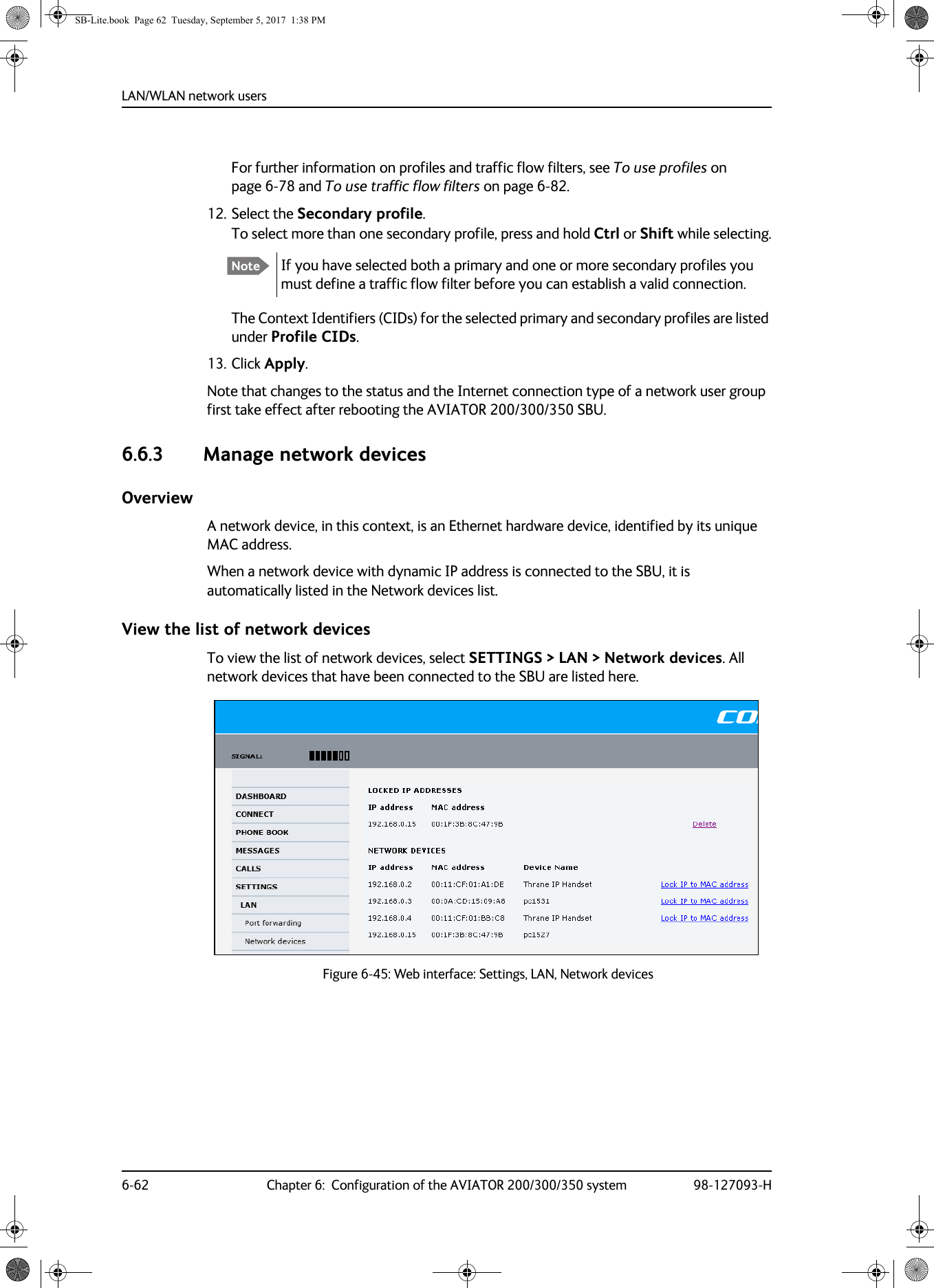 LAN/WLAN network users6-62 Chapter 6:  Configuration of the AVIATOR 200/300/350 system 98-127093-HFor further information on profiles and traffic flow filters, see To use profiles on page 6-78 and To use traffic flow filters on page 6-82.12. Select the Secondary profile.To select more than one secondary profile, press and hold Ctrl or Shift while selecting.The Context Identifiers (CIDs) for the selected primary and secondary profiles are listed under Profile CIDs.13. Click Apply.Note that changes to the status and the Internet connection type of a network user group first take effect after rebooting the AVIATOR  200/300/350 SBU.6.6.3 Manage network devicesOverviewA network device, in this context, is an Ethernet hardware device, identified by its unique MAC address.When a network device with dynamic IP address is connected to the SBU, it is automatically listed in the Network devices list.View the list of network devicesTo view the list of network devices, select SETTINGS &gt; LAN &gt; Network devices. All network devices that have been connected to the SBU are listed here.Figure 6-45:  Web interface: Settings, LAN, Network devicesNote If you have selected both a primary and one or more secondary profiles you must define a traffic flow filter before you can establish a valid connection.SB-Lite.book  Page 62  Tuesday, September 5, 2017  1:38 PM