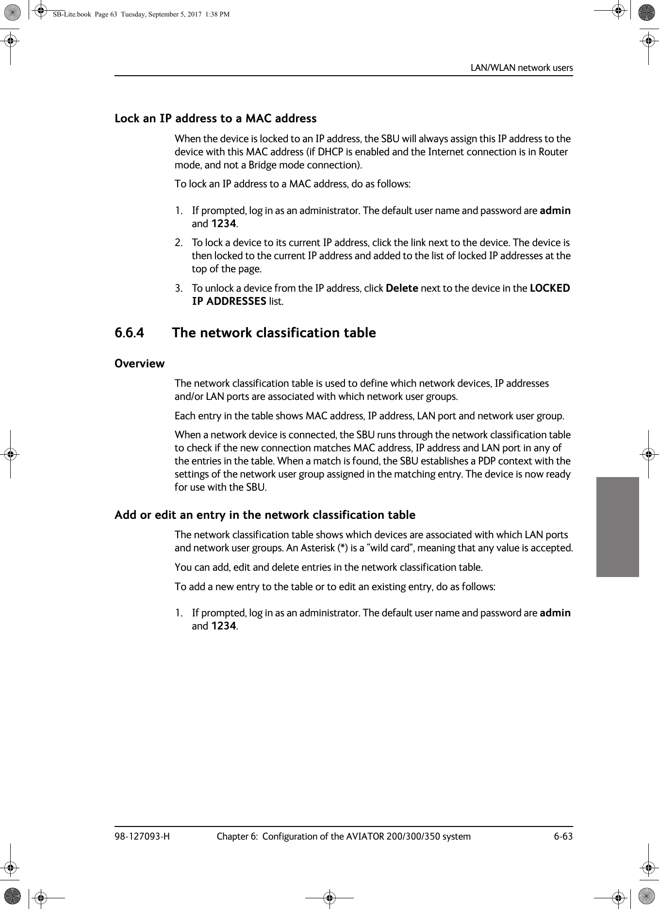 LAN/WLAN network users98-127093-H Chapter 6:  Configuration of the AVIATOR 200/300/350 system 6-636666Lock an IP address to a MAC addressWhen the device is locked to an IP address, the SBU will always assign this IP address to the device with this MAC address (if DHCP is enabled and the Internet connection is in Router mode, and not a Bridge mode connection).To lock an IP address to a MAC address, do as follows:1. If prompted, log in as an administrator. The default user name and password are admin and 1234.2. To lock a device to its current IP address, click the link next to the device. The device is then locked to the current IP address and added to the list of locked IP addresses at the top of the page.3. To unlock a device from the IP address, click Delete next to the device in the LOCKED IP ADDRESSES list.6.6.4 The network classification tableOverviewThe network classification table is used to define which network devices, IP addresses and/or LAN ports are associated with which network user groups.Each entry in the table shows MAC address, IP address, LAN port and network user group.When a network device is connected, the SBU runs through the network classification table to check if the new connection matches MAC address, IP address and LAN port in any of the entries in the table. When a match is found, the SBU establishes a PDP context with the settings of the network user group assigned in the matching entry. The device is now ready for use with the SBU.Add or edit an entry in the network classification tableThe network classification table shows which devices are associated with which LAN ports and network user groups. An Asterisk (*) is a “wild card”, meaning that any value is accepted.You can add, edit and delete entries in the network classification table.To add a new entry to the table or to edit an existing entry, do as follows:1. If prompted, log in as an administrator. The default user name and password are admin and 1234.SB-Lite.book  Page 63  Tuesday, September 5, 2017  1:38 PM