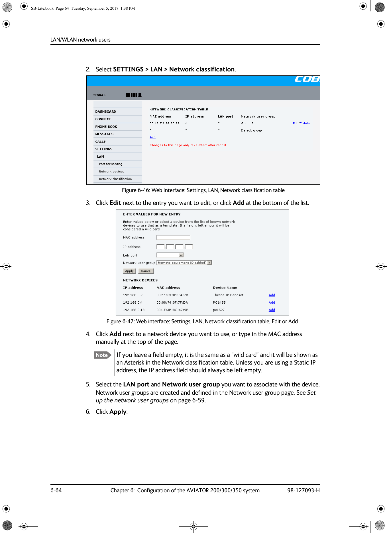 LAN/WLAN network users6-64 Chapter 6:  Configuration of the AVIATOR 200/300/350 system 98-127093-H2. Select SETTINGS &gt; LAN &gt; Network classification.Figure 6-46:  Web interface: Settings, LAN, Network classification table3. Click Edit next to the entry you want to edit, or click Add at the bottom of the list.Figure 6-47:  Web interface: Settings, LAN, Network classification table, Edit or Add4. Click Add next to a network device you want to use, or type in the MAC address manually at the top of the page.If you leave a field empty, it is the same as a “wild card” and it will be shown as an Asterisk in the Network classification table. Unless you are using a Static IP address, the IP address field should always be left empty.5. Select the LAN port and Network user group you want to associate with the device.Network user groups are created and defined in the Network user group page. See Set up the network user groups on page 6-59.6. Click Apply.NoteSB-Lite.book  Page 64  Tuesday, September 5, 2017  1:38 PM