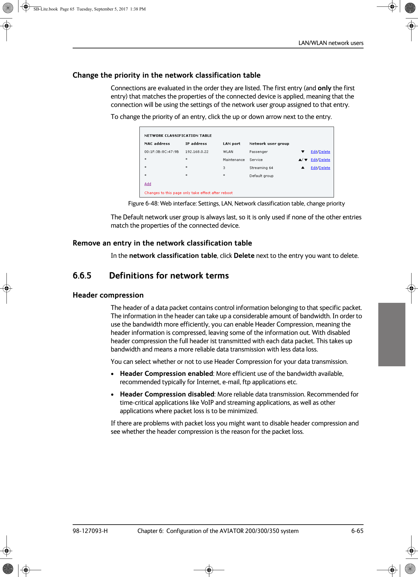 LAN/WLAN network users98-127093-H Chapter 6:  Configuration of the AVIATOR 200/300/350 system 6-656666Change the priority in the network classification tableConnections are evaluated in the order they are listed. The first entry (and only the first entry) that matches the properties of the connected device is applied, meaning that the connection will be using the settings of the network user group assigned to that entry.To change the priority of an entry, click the up or down arrow next to the entry.Figure 6-48:  Web interface: Settings, LAN, Network classification table, change priorityThe Default network user group is always last, so it is only used if none of the other entries match the properties of the connected device.Remove an entry in the network classification tableIn the network classification table, click Delete next to the entry you want to delete.6.6.5 Definitions for network termsHeader compressionThe header of a data packet contains control information belonging to that specific packet. The information in the header can take up a considerable amount of bandwidth. In order to use the bandwidth more efficiently, you can enable Header Compression, meaning the header information is compressed, leaving some of the information out. With disabled header compression the full header ist transmitted with each data packet. This takes up bandwidth and means a more reliable data transmission with less data loss. You can select whether or not to use Header Compression for your data transmission.•Header Compression enabled: More efficient use of the bandwidth available, recommended typically for Internet, e-mail, ftp applications etc.•Header Compression disabled: More reliable data transmission. Recommended for time-critical applications like VoIP and streaming applications, as well as other applications where packet loss is to be minimized.If there are problems with packet loss you might want to disable header compression and see whether the header compression is the reason for the packet loss. SB-Lite.book  Page 65  Tuesday, September 5, 2017  1:38 PM