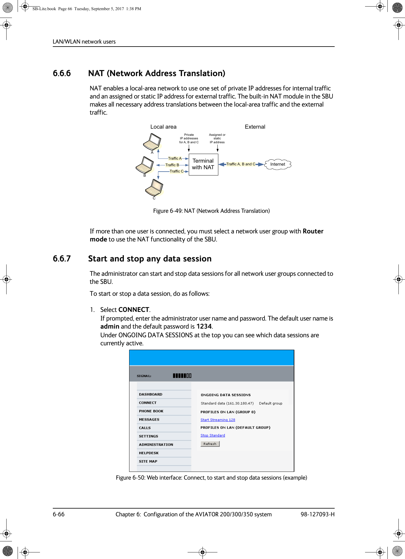 LAN/WLAN network users6-66 Chapter 6:  Configuration of the AVIATOR 200/300/350 system 98-127093-H6.6.6 NAT (Network Address Translation)NAT enables a local-area network to use one set of private IP addresses for internal traffic and an assigned or static IP address for external traffic. The built-in NAT module in the SBU makes all necessary address translations between the local-area traffic and the external traffic.Figure 6-49:  NAT (Network Address Translation) If more than one user is connected, you must select a network user group with Router mode to use the NAT functionality of the SBU. 6.6.7 Start and stop any data sessionThe administrator can start and stop data sessions for all network user groups connected to the SBU.To start or stop a data session, do as follows:1. Select CONNECT.If prompted, enter the administrator user name and password. The default user name is admin and the default password is 1234.Under ONGOING DATA SESSIONS at the top you can see which data sessions are currently active.$%&amp;7HUPLQDOZLWK1$77UDIILF$7UDIILF&amp;7UDIILF$%DQG&amp;7UDIILF%3ULYDWH,3DGGUHVVHVIRU$%DQG&amp;$VVLJQHGRUVWDWLF,3DGGUHVV,QWHUQHW/RFDODUHD ([WHUQDOFigure 6-50:  Web interface: Connect, to start and stop data sessions (example)SB-Lite.book  Page 66  Tuesday, September 5, 2017  1:38 PM