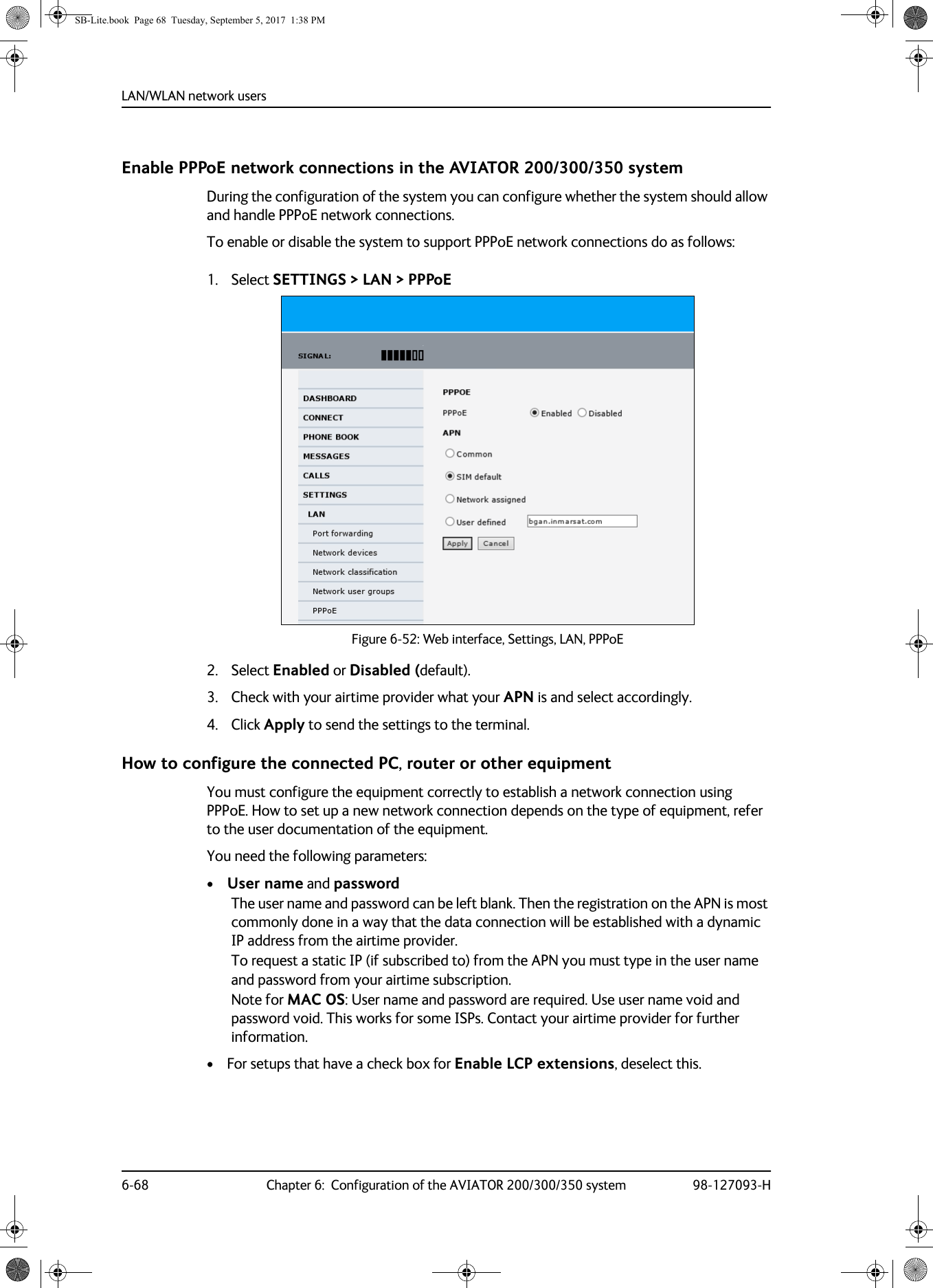 LAN/WLAN network users6-68 Chapter 6:  Configuration of the AVIATOR 200/300/350 system 98-127093-HEnable PPPoE network connections in the AVIATOR 200/300/350 systemDuring the configuration of the system you can configure whether the system should allow and handle PPPoE network connections.To enable or disable the system to support PPPoE network connections do as follows:1. Select SETTINGS &gt; LAN &gt; PPPoE Figure 6-52:  Web interface, Settings, LAN, PPPoE2. Select Enabled or Disabled (default).3. Check with your airtime provider what your APN is and select accordingly.4. Click Apply to send the settings to the terminal.How to configure the connected PC, router or other equipmentYou must configure the equipment correctly to establish a network connection using PPPoE. How to set up a new network connection depends on the type of equipment, refer to the user documentation of the equipment.You need the following parameters:•User name and passwordThe user name and password can be left blank. Then the registration on the APN is most commonly done in a way that the data connection will be established with a dynamic IP address from the airtime provider. To request a static IP (if subscribed to) from the APN you must type in the user name and password from your airtime subscription.Note for MAC OS: User name and password are required. Use user name void and password void. This works for some ISPs. Contact your airtime provider for further information.• For setups that have a check box for Enable LCP extensions, deselect this.SB-Lite.book  Page 68  Tuesday, September 5, 2017  1:38 PM