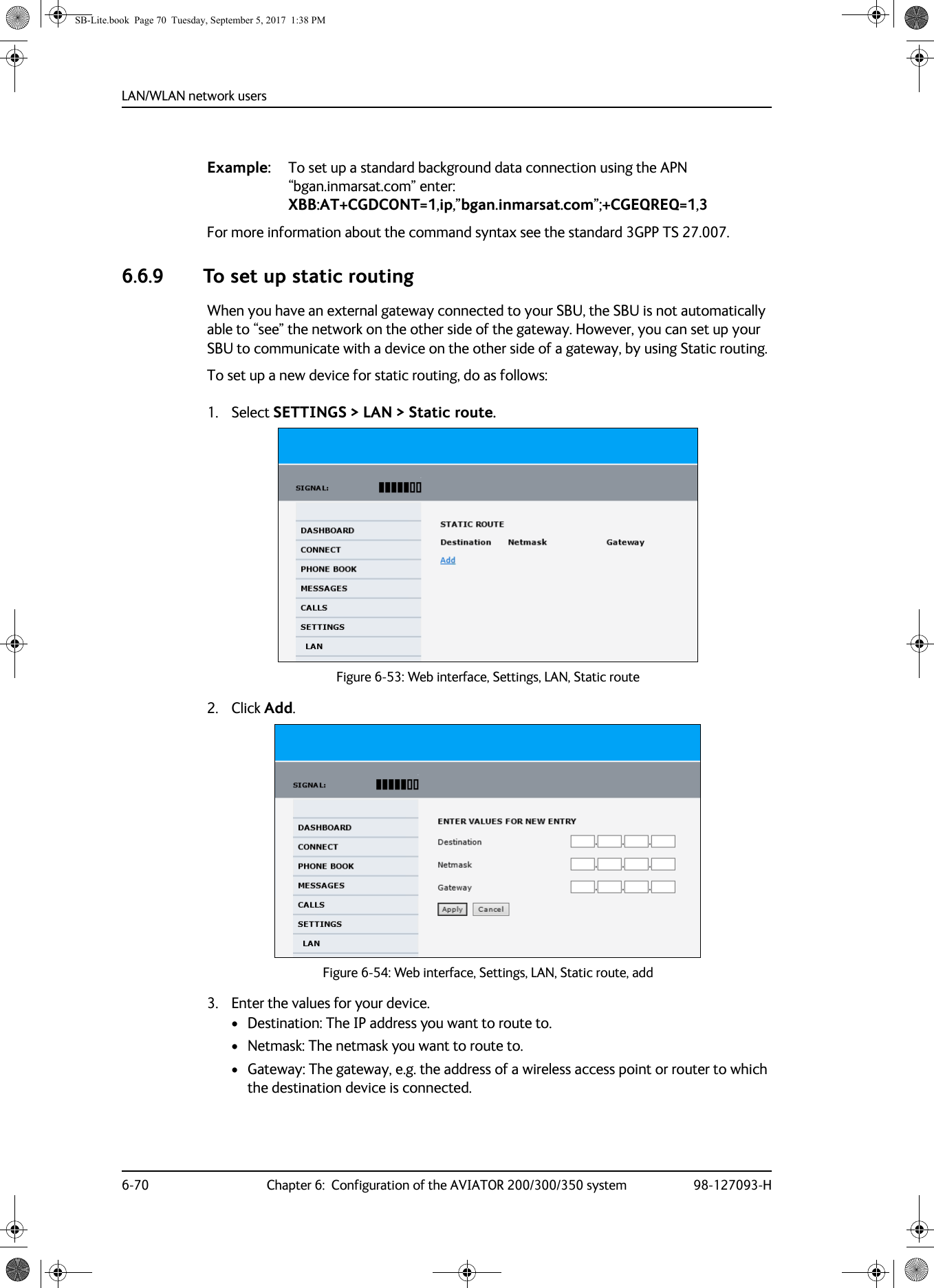 LAN/WLAN network users6-70 Chapter 6:  Configuration of the AVIATOR 200/300/350 system 98-127093-HExample: To set up a standard background data connection using the APN “bgan.inmarsat.com” enter: XBB:AT+CGDCONT=1,ip,”bgan.inmarsat.com”;+CGEQREQ=1,3For more information about the command syntax see the standard 3GPP TS 27.007.6.6.9 To set up static routingWhen you have an external gateway connected to your SBU, the SBU is not automatically able to “see” the network on the other side of the gateway. However, you can set up your SBU to communicate with a device on the other side of a gateway, by using Static routing.To set up a new device for static routing, do as follows:1. Select SETTINGS &gt; LAN &gt; Static route.Figure 6-53:  Web interface, Settings, LAN, Static route2. Click Add.Figure 6-54:  Web interface, Settings, LAN, Static route, add3. Enter the values for your device.• Destination: The IP address you want to route to.•Netmask: The netmask you want to route to.• Gateway: The gateway, e.g. the address of a wireless access point or router to which the destination device is connected.SB-Lite.book  Page 70  Tuesday, September 5, 2017  1:38 PM