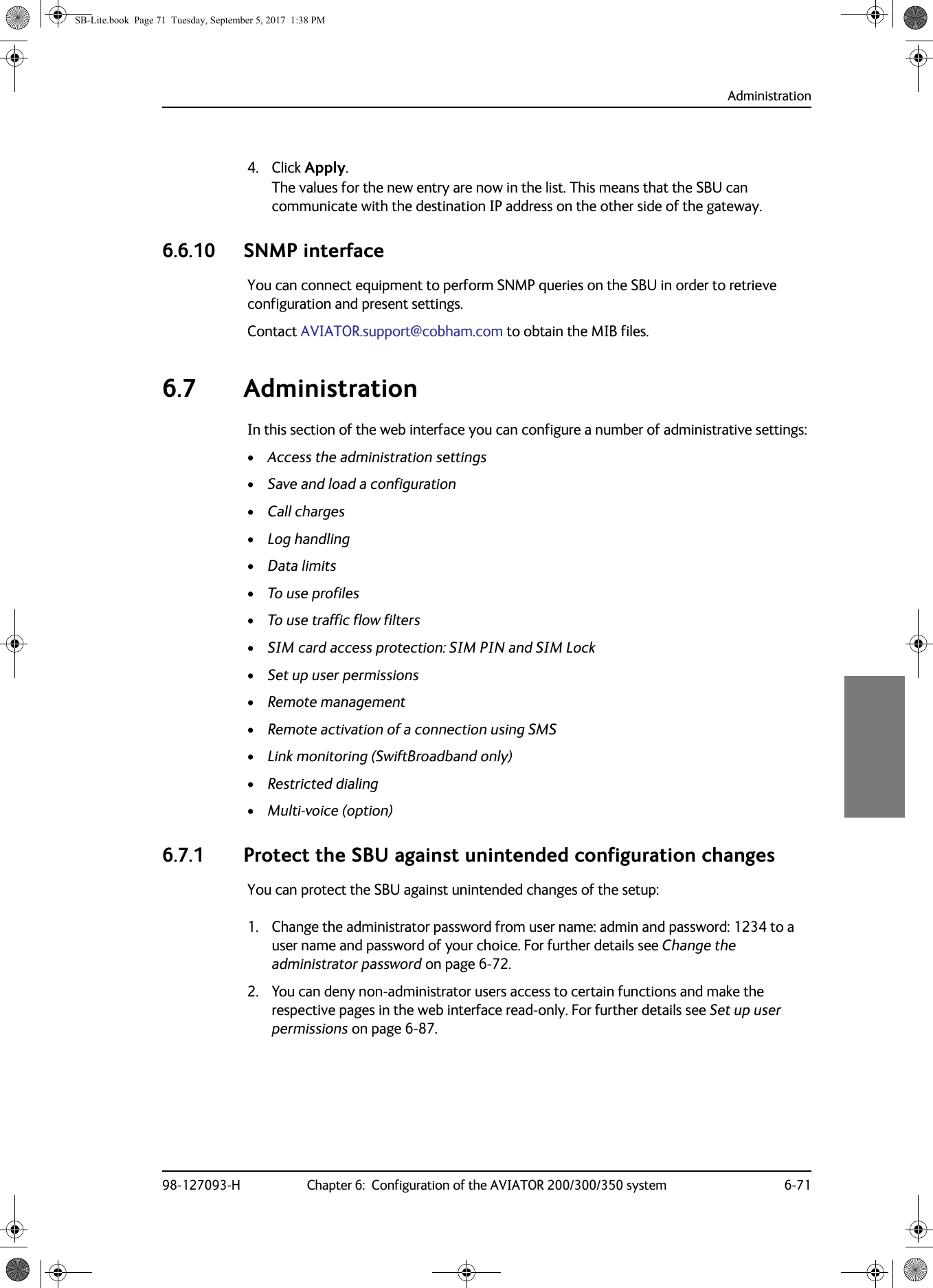 Administration98-127093-H Chapter 6:  Configuration of the AVIATOR 200/300/350 system 6-7166664. Click Apply.The values for the new entry are now in the list. This means that the SBU can communicate with the destination IP address on the other side of the gateway.6.6.10 SNMP interface    You can connect equipment to perform SNMP queries on the SBU in order to retrieve configuration and present settings. Contact AVIATOR.support@cobham.com to obtain the MIB files.6.7 AdministrationIn this section of the web interface you can configure a number of administrative settings:•Access the administration settings•Save and load a configuration•Call charges•Log handling•Data limits•To use profiles•To use traffic flow filters•SIM card access protection: SIM PIN and SIM Lock•Set up user permissions•Remote management•Remote activation of a connection using SMS•Link monitoring (SwiftBroadband only)•Restricted dialing•Multi-voice (option)6.7.1 Protect the SBU against unintended configuration changesYou can protect the SBU against unintended changes of the setup:1. Change the administrator password from user name: admin and password: 1234 to a user name and password of your choice. For further details see Change the administrator password on page  6-72.2. You can deny non-administrator users access to certain functions and make the respective pages in the web interface read-only. For further details see Set up user permissions on page  6-87.SB-Lite.book  Page 71  Tuesday, September 5, 2017  1:38 PM