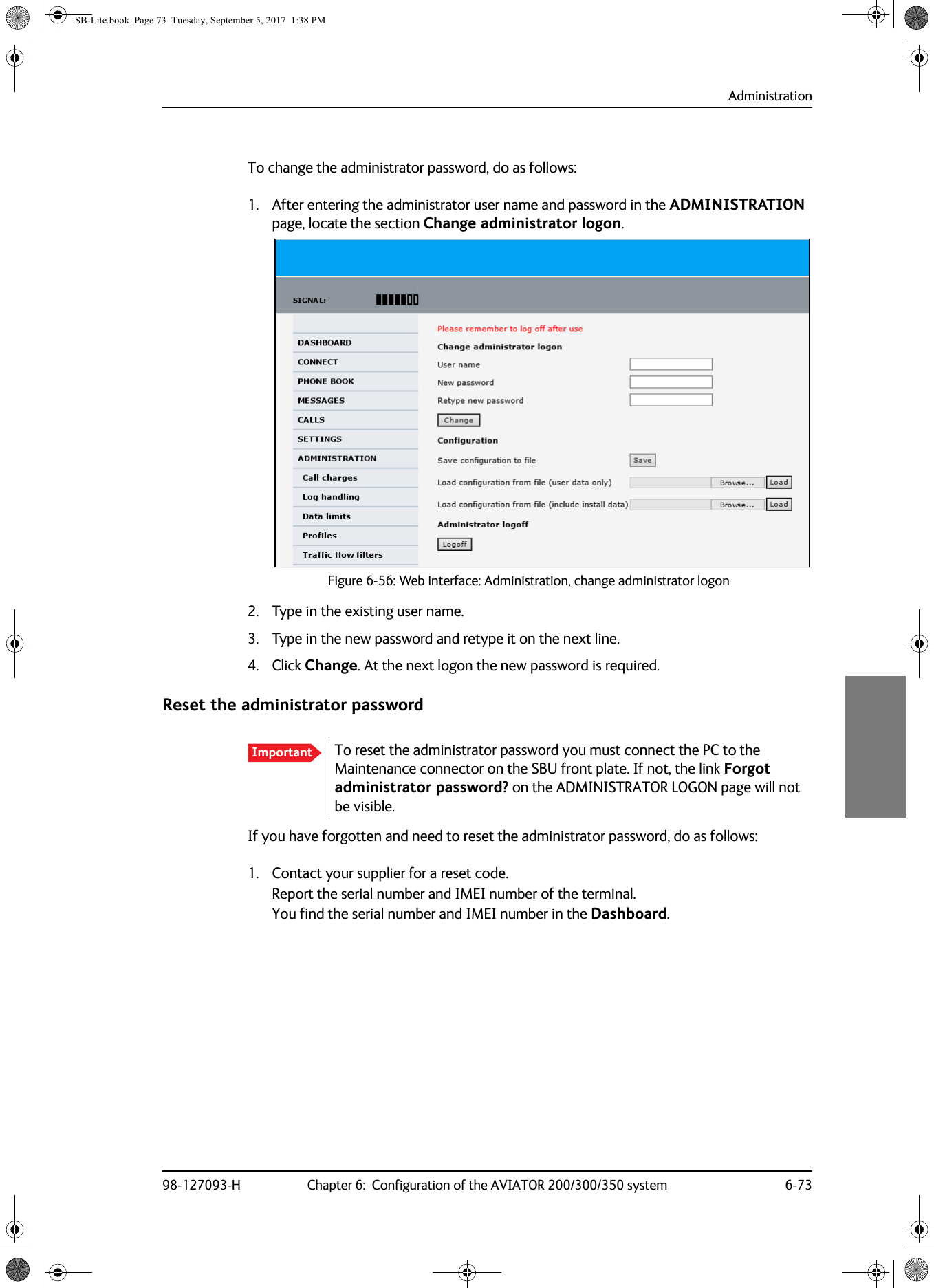 Administration98-127093-H Chapter 6:  Configuration of the AVIATOR 200/300/350 system 6-736666To change the administrator password, do as follows:1. After entering the administrator user name and password in the ADMINISTRATION page, locate the section Change administrator logon.Figure 6-56:  Web interface: Administration, change administrator logon2. Type in the existing user name.3. Type in the new password and retype it on the next line.4. Click Change. At the next logon the new password is required.Reset the administrator passwordIf you have forgotten and need to reset the administrator password, do as follows:1. Contact your supplier for a reset code.Report the serial number and IMEI number of the terminal.You find the serial number and IMEI number in the Dashboard.Important To reset the administrator password you must connect the PC to the Maintenance connector on the SBU front plate. If not, the link Forgot administrator password? on the ADMINISTRATOR LOGON page will not be visible.SB-Lite.book  Page 73  Tuesday, September 5, 2017  1:38 PM