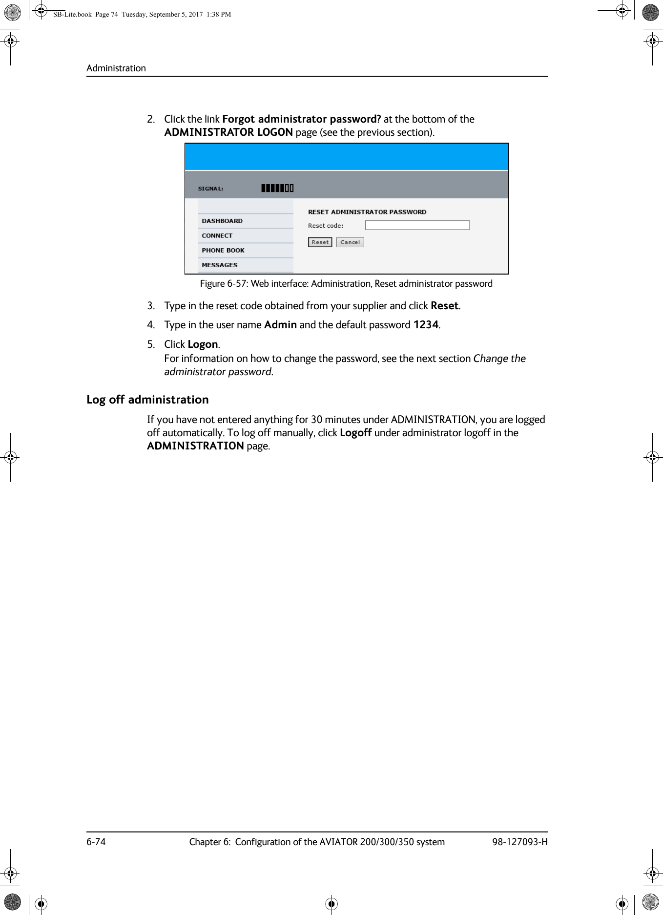 Administration6-74 Chapter 6:  Configuration of the AVIATOR 200/300/350 system 98-127093-H2. Click the link Forgot administrator password? at the bottom of the ADMINISTRATOR LOGON page (see the previous section).Figure 6-57:  Web interface: Administration, Reset administrator password3. Type in the reset code obtained from your supplier and click Reset.4. Type in the user name Admin and the default password 1234.5. Click Logon.For information on how to change the password, see the next section Change the administrator password.Log off administrationIf you have not entered anything for 30 minutes under ADMINISTRATION, you are logged off automatically. To log off manually, click Logoff under administrator logoff in the ADMINISTRATION page.SB-Lite.book  Page 74  Tuesday, September 5, 2017  1:38 PM