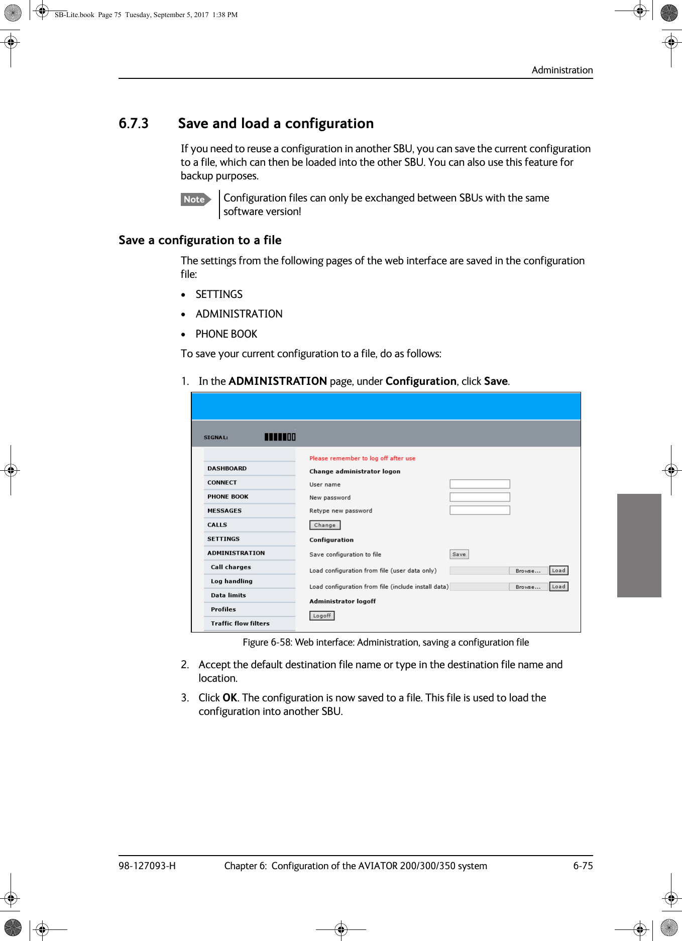 Administration98-127093-H Chapter 6:  Configuration of the AVIATOR 200/300/350 system 6-7566666.7.3 Save and load a configurationIf you need to reuse a configuration in another SBU, you can save the current configuration to a file, which can then be loaded into the other SBU. You can also use this feature for backup purposes.Configuration files can only be exchanged between SBUs with the same software version!Save a configuration to a fileThe settings from the following pages of the web interface are saved in the configuration file:• SETTINGS• ADMINISTRATION• PHONE BOOKTo save your current configuration to a file, do as follows:1. In the ADMINISTRATION page, under Configuration, click Save.Figure 6-58:  Web interface: Administration, saving a configuration file2. Accept the default destination file name or type in the destination file name and location.3. Click OK. The configuration is now saved to a file. This file is used to load the configuration into another SBU.NoteSB-Lite.book  Page 75  Tuesday, September 5, 2017  1:38 PM