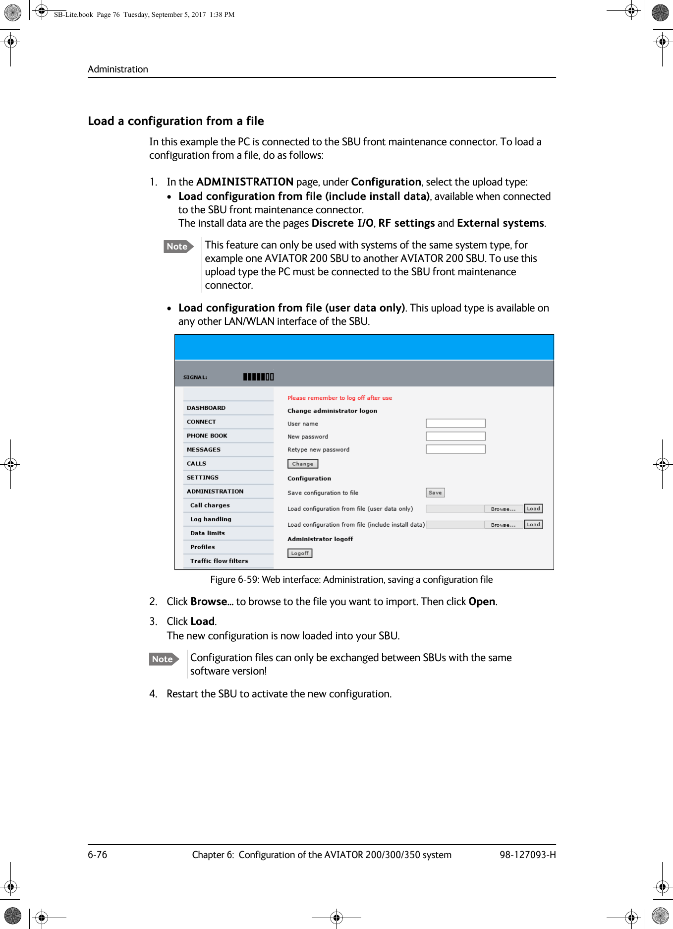 Administration6-76 Chapter 6:  Configuration of the AVIATOR 200/300/350 system 98-127093-HLoad a configuration from a fileIn this example the PC is connected to the SBU front maintenance connector. To load a configuration from a file, do as follows:1. In the ADMINISTRATION page, under Configuration, select the upload type:•Load configuration from file (include install data), available when connected to the SBU front maintenance connector. The install data are the pages Discrete I/O, RF settings and External systems.•Load configuration from file (user data only). This upload type is available on any other LAN/WLAN interface of the SBU.2. Click Browse... to browse to the file you want to import. Then click Open.3. Click Load.The new configuration is now loaded into your SBU.4. Restart the SBU to activate the new configuration.Note This feature can only be used with systems of the same system type, for example one AVIATOR 200 SBU to another AVIATOR 200 SBU. To use this upload type the PC must be connected to the SBU front maintenance connector.Figure 6-59:  Web interface: Administration, saving a configuration fileNote Configuration files can only be exchanged between SBUs with the same software version!SB-Lite.book  Page 76  Tuesday, September 5, 2017  1:38 PM