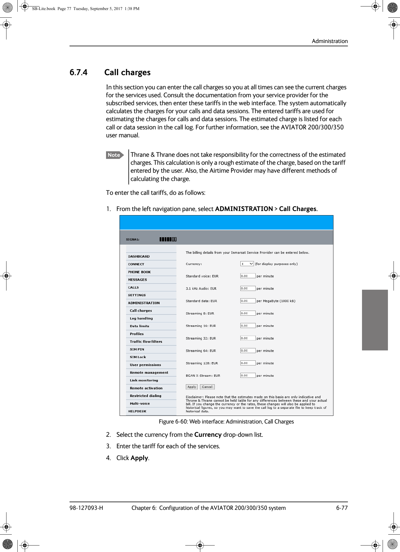 Administration98-127093-H Chapter 6:  Configuration of the AVIATOR 200/300/350 system 6-7766666.7.4 Call chargesIn this section you can enter the call charges so you at all times can see the current charges for the services used. Consult the documentation from your service provider for the subscribed services, then enter these tariffs in the web interface. The system automatically calculates the charges for your calls and data sessions. The entered tariffs are used for estimating the charges for calls and data sessions. The estimated charge is listed for each call or data session in the call log. For further information, see the AVIATOR  200/300/350 user manual.To enter the call tariffs, do as follows:1. From the left navigation pane, select ADMINISTRATION &gt; Call Charges.Figure 6-60:  Web interface: Administration, Call Charges2. Select the currency from the Currency drop-down list.3. Enter the tariff for each of the services.4. Click Apply.Note Thrane &amp; Thrane does not take responsibility for the correctness of the estimated charges. This calculation is only a rough estimate of the charge, based on the tariff entered by the user. Also, the Airtime Provider may have different methods of calculating the charge.SB-Lite.book  Page 77  Tuesday, September 5, 2017  1:38 PM