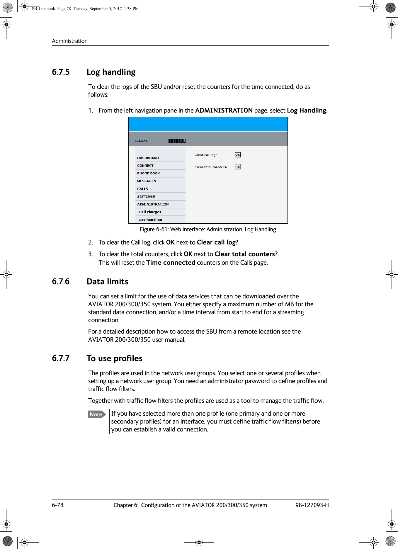 Administration6-78 Chapter 6:  Configuration of the AVIATOR 200/300/350 system 98-127093-H6.7.5 Log handlingTo clear the logs of the SBU and/or reset the counters for the time connected, do as follows:1. From the left navigation pane in the ADMINISTRATION page, select Log Handling.Figure 6-61:  Web interface: Administration, Log Handling2. To clear the Call log, click OK next to Clear call log?. 3. To clear the total counters, click OK next to Clear total counters?.This will reset the Time connected counters on the Calls page.6.7.6 Data limitsYou can set a limit for the use of data services that can be downloaded over the AVIATOR  200/300/350 system. You either specify a maximum number of MB for the standard data connection, and/or a time interval from start to end for a streaming connection.For a detailed description how to access the SBU from a remote location see the AVIATOR  200/300/350 user manual.6.7.7 To use profilesThe profiles are used in the network user groups. You select one or several profiles when setting up a network user group. You need an administrator password to define profiles and traffic flow filters.Together with traffic flow filters the profiles are used as a tool to manage the traffic flow.If you have selected more than one profile (one primary and one or more secondary profiles) for an interface, you must define traffic flow filter(s) before you can establish a valid connection.NoteSB-Lite.book  Page 78  Tuesday, September 5, 2017  1:38 PM