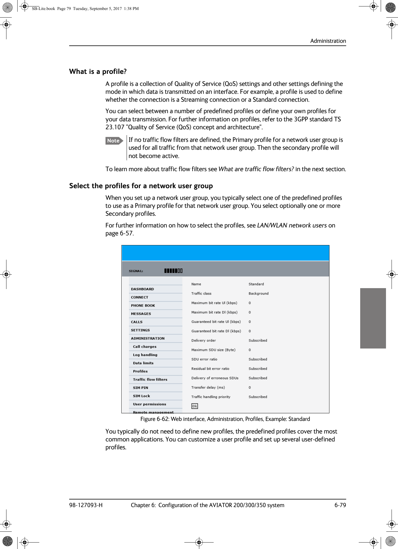 Administration98-127093-H Chapter 6:  Configuration of the AVIATOR 200/300/350 system 6-796666What is a profile?A profile is a collection of Quality of Service (QoS) settings and other settings defining the mode in which data is transmitted on an interface. For example, a profile is used to define whether the connection is a Streaming connection or a Standard connection.You can select between a number of predefined profiles or define your own profiles for your data transmission. For further information on profiles, refer to the 3GPP standard TS 23.107 “Quality of Service (QoS) concept and architecture”.If no traffic flow filters are defined, the Primary profile for a network user group is used for all traffic from that network user group. Then the secondary profile will not become active.To learn more about traffic flow filters see What are traffic flow filters? in the next section.Select the profiles for a network user groupWhen you set up a network user group, you typically select one of the predefined profiles to use as a Primary profile for that network user group. You select optionally one or more Secondary profiles.For further information on how to select the profiles, see LAN/WLAN network users on page  6-57.You typically do not need to define new profiles, the predefined profiles cover the most common applications. You can customize a user profile and set up several user-defined profiles.NoteFigure 6-62:  Web interface, Administration, Profiles, Example: StandardSB-Lite.book  Page 79  Tuesday, September 5, 2017  1:38 PM