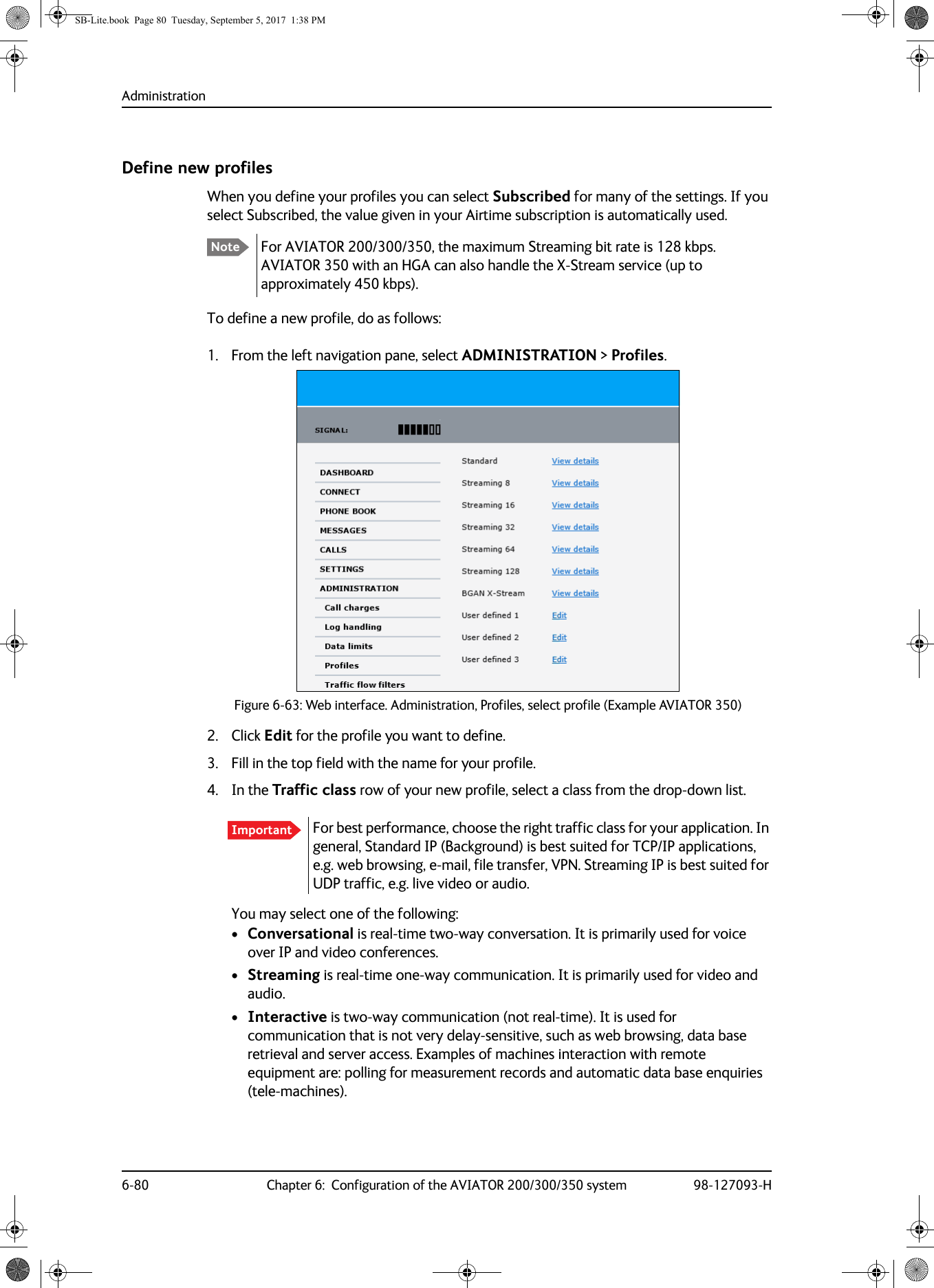 Administration6-80 Chapter 6:  Configuration of the AVIATOR 200/300/350 system 98-127093-HDefine new profilesWhen you define your profiles you can select Subscribed for many of the settings. If you select Subscribed, the value given in your Airtime subscription is automatically used.For AVIATOR  200/300/350, the maximum Streaming bit rate is 128  kbps. AVIATOR 350 with an HGA can also handle the X-Stream service (up to approximately 450 kbps).To define a new profile, do as follows:1. From the left navigation pane, select ADMINISTRATION &gt; Profiles.Figure 6-63:  Web interface. Administration, Profiles, select profile (Example AVIATOR 350)2. Click Edit for the profile you want to define.3. Fill in the top field with the name for your profile.4. In the Traffic class row of your new profile, select a class from the drop-down list.You may select one of the following:•Conversational is real-time two-way conversation. It is primarily used for voice over IP and video conferences.•Streaming is real-time one-way communication. It is primarily used for video and audio.•Interactive is two-way communication (not real-time). It is used for communication that is not very delay-sensitive, such as web browsing, data base retrieval and server access. Examples of machines interaction with remote equipment are: polling for measurement records and automatic data base enquiries (tele-machines).NoteImportant For best performance, choose the right traffic class for your application. In general, Standard IP (Background) is best suited for TCP/IP applications, e.g. web browsing, e-mail, file transfer, VPN. Streaming IP is best suited for UDP traffic, e.g. live video or audio.SB-Lite.book  Page 80  Tuesday, September 5, 2017  1:38 PM