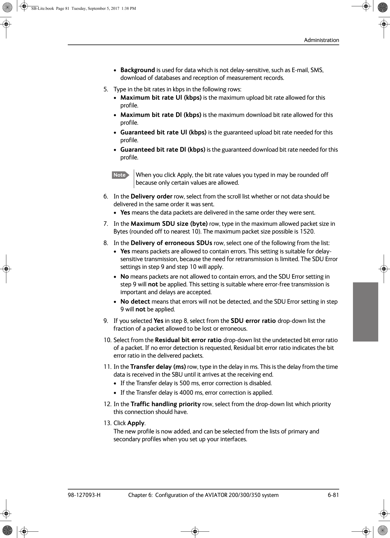 Administration98-127093-H Chapter 6:  Configuration of the AVIATOR 200/300/350 system 6-816666•Background is used for data which is not delay-sensitive, such as E-mail, SMS, download of databases and reception of measurement records.5. Type in the bit rates in kbps in the following rows:•Maximum bit rate Ul (kbps) is the maximum upload bit rate allowed for this profile.•Maximum bit rate Dl (kbps) is the maximum download bit rate allowed for this profile.•Guaranteed bit rate Ul (kbps) is the guaranteed upload bit rate needed for this profile.•Guaranteed bit rate Dl (kbps) is the guaranteed download bit rate needed for this profile.6. In the Delivery order row, select from the scroll list whether or not data should be delivered in the same order it was sent. •Yes means the data packets are delivered in the same order they were sent.7. In the Maximum SDU size (byte) row, type in the maximum allowed packet size in Bytes (rounded off to nearest 10). The maximum packet size possible is 1520.8. In the Delivery of erroneous SDUs row, select one of the following from the list:•Yes means packets are allowed to contain errors. This setting is suitable for delay-sensitive transmission, because the need for retransmission is limited. The SDU Error settings in step 9 and step 10 will apply.•No means packets are not allowed to contain errors, and the SDU Error setting in step 9 will not be applied. This setting is suitable where error-free transmission is important and delays are accepted.•No detect means that errors will not be detected, and the SDU Error setting in step 9 will not be applied.9. If you selected Yes in step 8, select from the SDU error ratio drop-down list the fraction of a packet allowed to be lost or erroneous.10. Select from the Residual bit error ratio drop-down list the undetected bit error ratio of a packet. If no error detection is requested, Residual bit error ratio indicates the bit error ratio in the delivered packets.11. In the Transfer delay (ms) row, type in the delay in ms. This is the delay from the time data is received in the SBU until it arrives at the receiving end.• If the Transfer delay is 500 ms, error correction is disabled.• If the Transfer delay is 4000 ms, error correction is applied.12. In the Traffic handling priority row, select from the drop-down list which priority this connection should have.13. Click Apply.The new profile is now added, and can be selected from the lists of primary and secondary profiles when you set up your interfaces.Note When you click Apply, the bit rate values you typed in may be rounded off because only certain values are allowed.SB-Lite.book  Page 81  Tuesday, September 5, 2017  1:38 PM