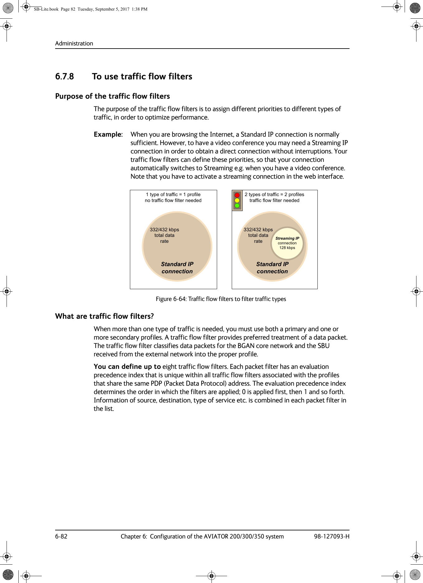 Administration6-82 Chapter 6:  Configuration of the AVIATOR 200/300/350 system 98-127093-H6.7.8 To use traffic flow filtersPurpose of the traffic flow filtersThe purpose of the traffic flow filters is to assign different priorities to different types of traffic, in order to optimize performance.Example: When you are browsing the Internet, a Standard IP connection is normally sufficient. However, to have a video conference you may need a Streaming IP connection in order to obtain a direct connection without interruptions. Your traffic flow filters can define these priorities, so that your connection automatically switches to Streaming e.g. when you have a video conference. Note that you have to activate a streaming connection in the web interface. What are traffic flow filters?When more than one type of traffic is needed, you must use both a primary and one or more secondary profiles. A traffic flow filter provides preferred treatment of a data packet. The traffic flow filter classifies data packets for the BGAN core network and the SBU received from the external network into the proper profile.You can define up to eight traffic flow filters. Each packet filter has an evaluation precedence index that is unique within all traffic flow filters associated with the profiles that share the same PDP (Packet Data Protocol) address. The evaluation precedence index determines the order in which the filters are applied; 0 is applied first, then 1 and so forth. Information of source, destination, type of service etc. is combined in each packet filter in the list.Figure 6-64:  Traffic flow filters to filter traffic types6WDQGDUG,3FRQQHFWLRQNESVWRWDOGDWDUDWH6WDQGDUG,3FRQQHFWLRQ6WUHDPLQJ,3FRQQHFWLRQNESVNESVWRWDOGDWDUDWHW\SHRIWUDIILF SURILOHQRWUDIILFIORZILOWHUQHHGHGW\SHVRIWUDIILF SURILOHVWUDIILFIORZILOWHUQHHGHGSB-Lite.book  Page 82  Tuesday, September 5, 2017  1:38 PM