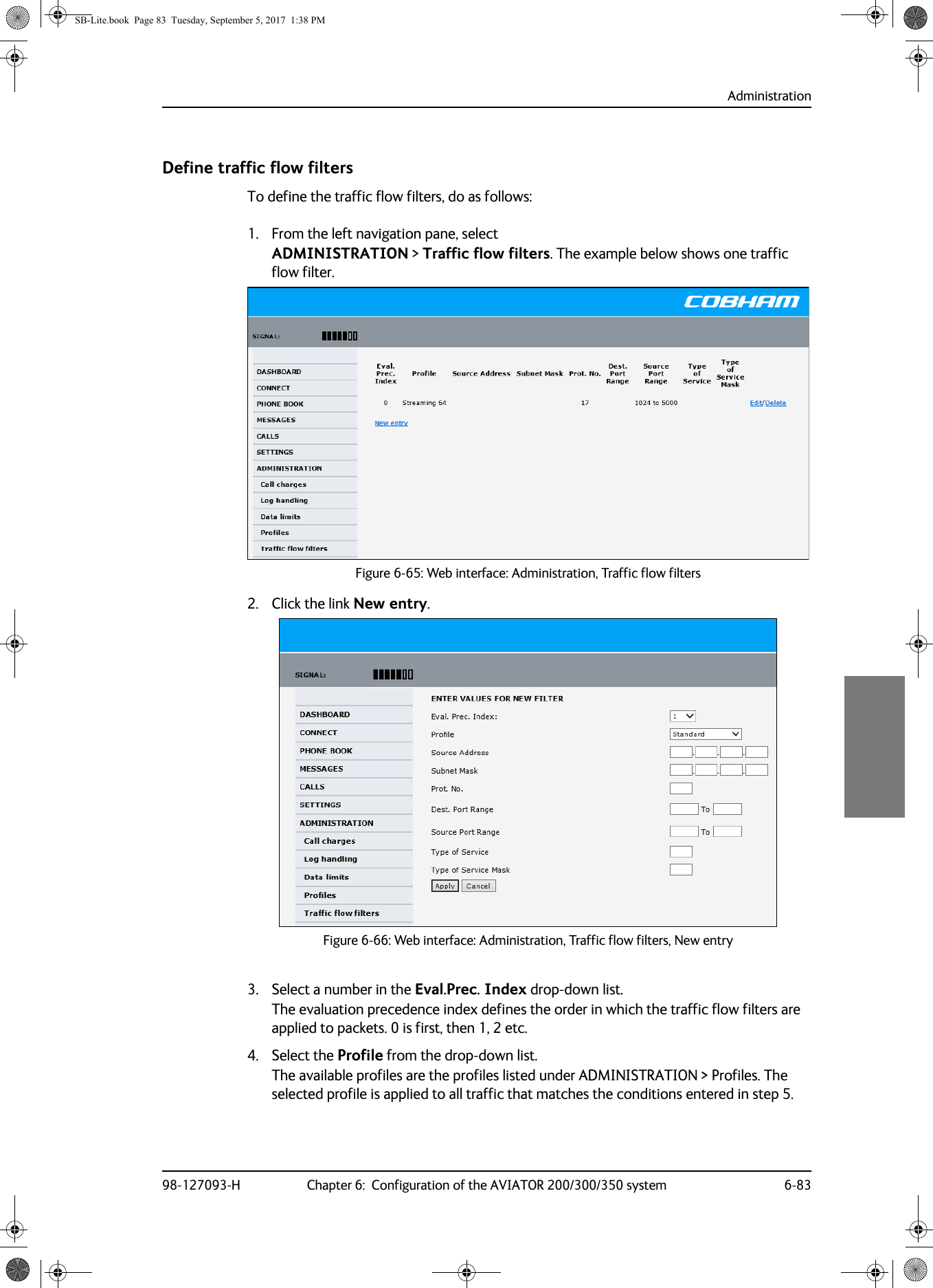 Administration98-127093-H Chapter 6:  Configuration of the AVIATOR 200/300/350 system 6-836666Define traffic flow filtersTo define the traffic flow filters, do as follows:1. From the left navigation pane, select ADMINISTRATION &gt; Traffic flow filters. The example below shows one traffic flow filter.2. Click the link New entry.Figure 6-66:  Web interface: Administration, Traffic flow filters, New entry3. Select a number in the Eval.Prec. Index drop-down list.The evaluation precedence index defines the order in which the traffic flow filters are applied to packets. 0 is first, then 1, 2 etc.4. Select the Profile from the drop-down list.The available profiles are the profiles listed under ADMINISTRATION &gt; Profiles. The selected profile is applied to all traffic that matches the conditions entered in step 5.Figure 6-65:  Web interface: Administration, Traffic flow filtersSB-Lite.book  Page 83  Tuesday, September 5, 2017  1:38 PM