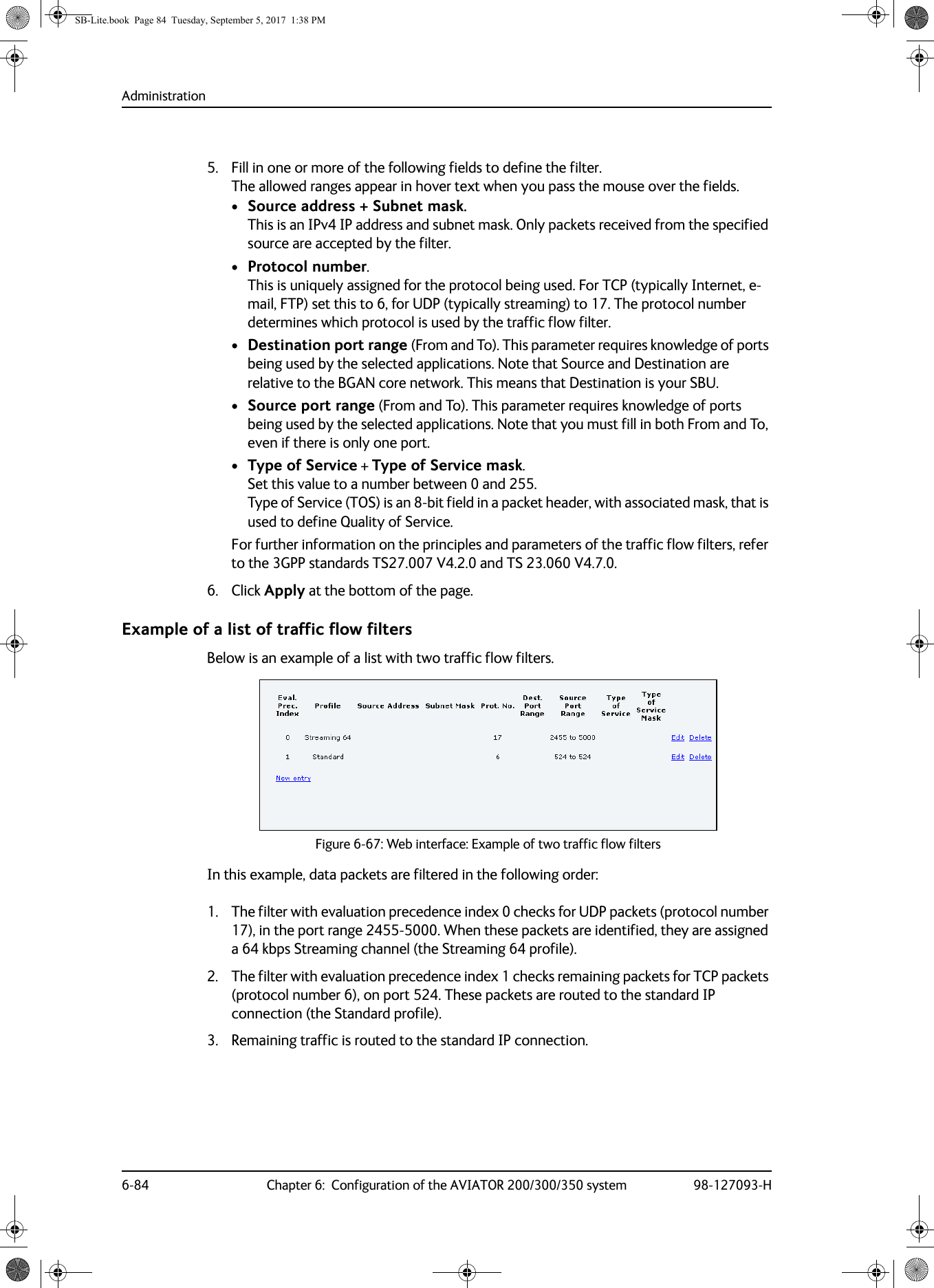 Administration6-84 Chapter 6:  Configuration of the AVIATOR 200/300/350 system 98-127093-H5. Fill in one or more of the following fields to define the filter. The allowed ranges appear in hover text when you pass the mouse over the fields.•Source address + Subnet mask. This is an IPv4 IP address and subnet mask. Only packets received from the specified source are accepted by the filter.•Protocol number. This is uniquely assigned for the protocol being used. For TCP (typically Internet, e-mail, FTP) set this to 6, for UDP (typically streaming) to 17. The protocol number determines which protocol is used by the traffic flow filter.•Destination port range (From and To). This parameter requires knowledge of ports being used by the selected applications. Note that Source and Destination are relative to the BGAN core network. This means that Destination is your SBU.•Source port range (From and To). This parameter requires knowledge of ports being used by the selected applications. Note that you must fill in both From and To, even if there is only one port.•Type of Service + Type of Service mask. Set this value to a number between 0 and 255.  Type of Service (TOS) is an 8-bit field in a packet header, with associated mask, that is used to define Quality of Service.For further information on the principles and parameters of the traffic flow filters, refer to the 3GPP standards TS27.007 V4.2.0 and TS 23.060 V4.7.0.6. Click Apply at the bottom of the page.Example of a list of traffic flow filtersBelow is an example of a list with two traffic flow filters.Figure 6-67:  Web interface: Example of two traffic flow filtersIn this example, data packets are filtered in the following order:1. The filter with evaluation precedence index 0 checks for UDP packets (protocol number 17), in the port range 2455-5000. When these packets are identified, they are assigned a 64 kbps Streaming channel (the Streaming 64 profile).2. The filter with evaluation precedence index 1 checks remaining packets for TCP packets (protocol number 6), on port 524. These packets are routed to the standard IP connection (the Standard profile).3. Remaining traffic is routed to the standard IP connection.SB-Lite.book  Page 84  Tuesday, September 5, 2017  1:38 PM