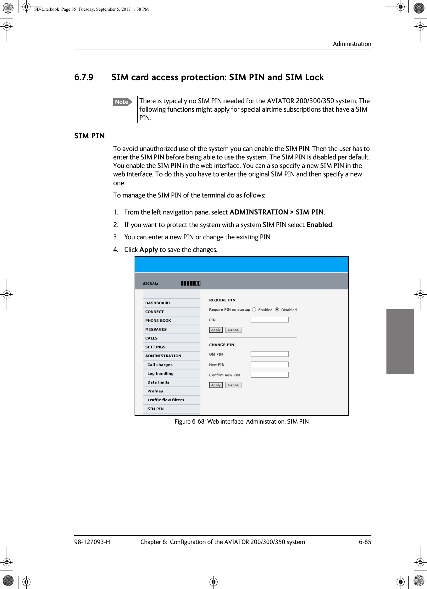 Administration98-127093-H Chapter 6:  Configuration of the AVIATOR 200/300/350 system 6-8566666.7.9 SIM card access protection: SIM PIN and SIM LockSIM PINTo avoid unauthorized use of the system you can enable the SIM PIN. Then the user has to enter the SIM PIN before being able to use the system. The SIM PIN is disabled per default. You enable the SIM PIN in the web interface. You can also specify a new SIM PIN in the web interface. To do this you have to enter the original SIM PIN and then specify a new one.To manage the SIM PIN of the terminal do as follows:1. From the left navigation pane, select ADMINSTRATION &gt; SIM PIN. 2. If you want to protect the system with a system SIM PIN select Enabled.3. You can enter a new PIN or change the existing PIN.4. Click Apply to save the changes.Figure 6-68:  Web interface, Administration, SIM PINNote There is typically no SIM PIN needed for the AVIATOR  200/300/350 system. The following functions might apply for special airtime subscriptions that have a SIM PIN.SB-Lite.book  Page 85  Tuesday, September 5, 2017  1:38 PM