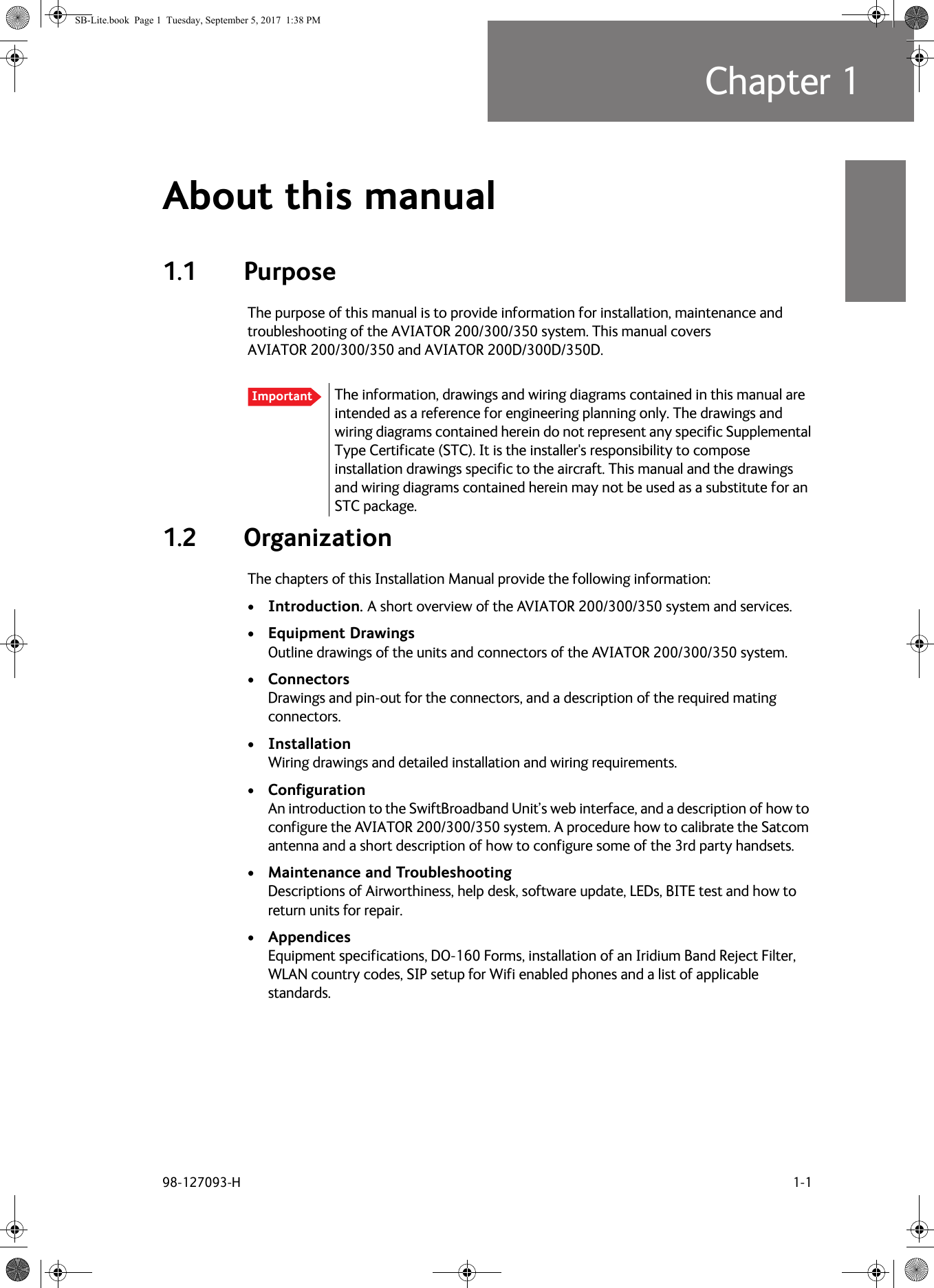 98-127093-H 1-1Chapter 11111About this manual 11.1 PurposeThe purpose of this manual is to provide information for installation, maintenance and troubleshooting of the AVIATOR  200/300/350 system. This manual covers AVIATOR  200/300/350 and AVIATOR  200D/300D/350D.1.2 OrganizationThe chapters of this Installation Manual provide the following information:•Introduction. A short overview of the AVIATOR  200/300/350 system and services.•Equipment Drawings Outline drawings of the units and connectors of the AVIATOR  200/300/350 system.•Connectors Drawings and pin-out for the connectors, and a description of the required mating connectors.•Installation Wiring drawings and detailed installation and wiring requirements.•Configuration An introduction to the SwiftBroadband Unit’s web interface, and a description of how to configure the AVIATOR 200/300/350 system. A procedure how to calibrate the Satcom antenna and a short description of how to configure some of the 3rd party handsets.•Maintenance and Troubleshooting Descriptions of Airworthiness, help desk, software update, LEDs, BITE test and how to return units for repair. •Appendices Equipment specifications, DO-160 Forms, installation of an Iridium Band Reject Filter, WLAN country codes, SIP setup for Wifi enabled phones and a list of applicable standards.Important The information, drawings and wiring diagrams contained in this manual are intended as a reference for engineering planning only. The drawings and wiring diagrams contained herein do not represent any specific Supplemental Type Certificate (STC). It is the installer&apos;s responsibility to compose installation drawings specific to the aircraft. This manual and the drawings and wiring diagrams contained herein may not be used as a substitute for an STC package.SB-Lite.book  Page 1  Tuesday, September 5, 2017  1:38 PM