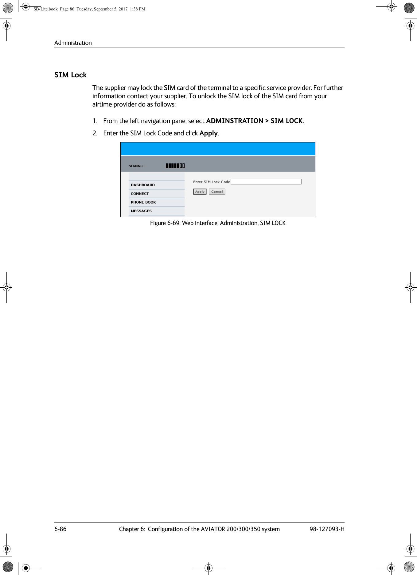 Administration6-86 Chapter 6:  Configuration of the AVIATOR 200/300/350 system 98-127093-HSIM LockThe supplier may lock the SIM card of the terminal to a specific service provider. For further information contact your supplier. To unlock the SIM lock of the SIM card from your airtime provider do as follows:1. From the left navigation pane, select ADMINSTRATION &gt; SIM LOCK.2. Enter the SIM Lock Code and click Apply.Figure 6-69:  Web interface, Administration, SIM LOCKSB-Lite.book  Page 86  Tuesday, September 5, 2017  1:38 PM