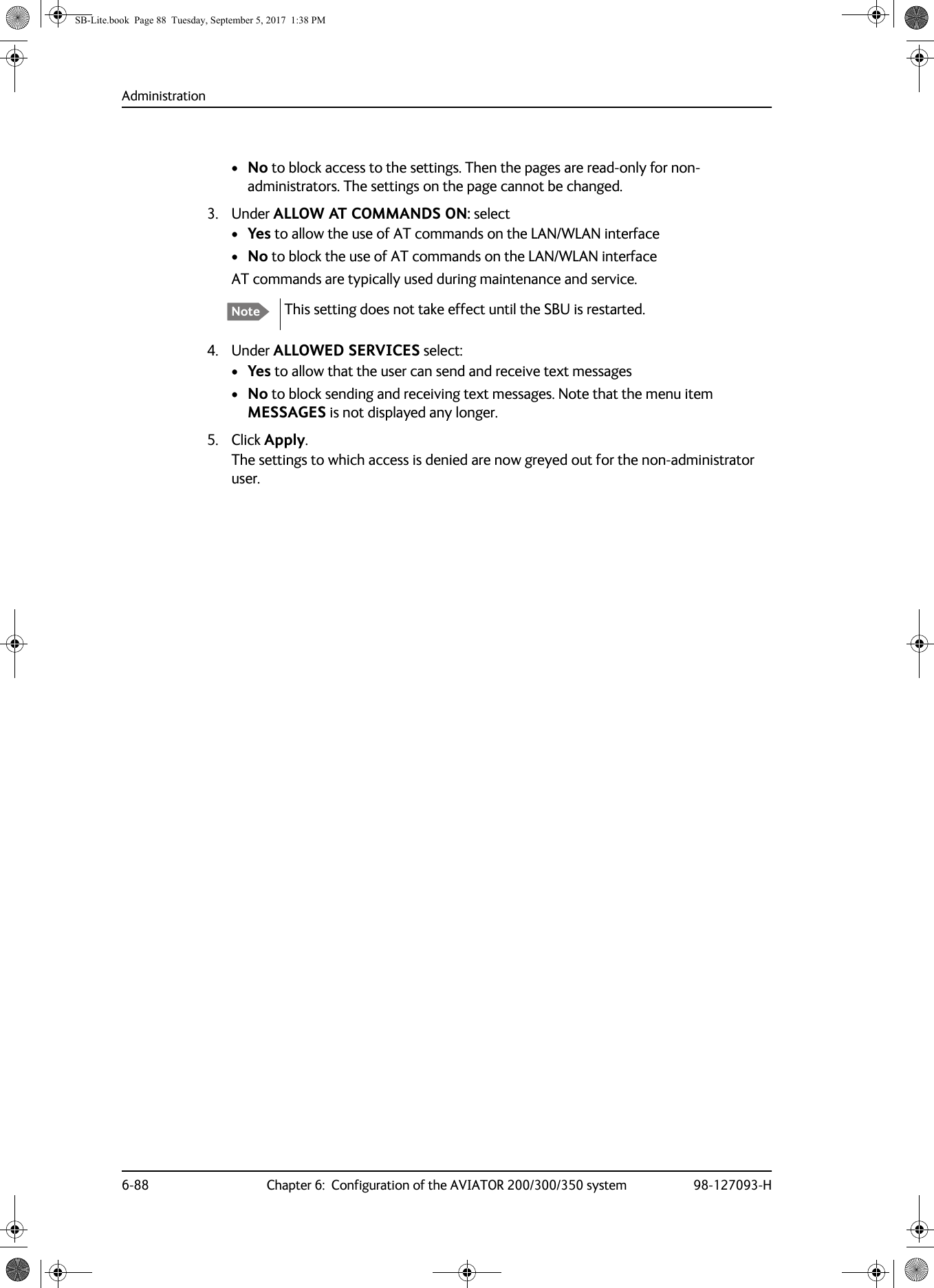 Administration6-88 Chapter 6:  Configuration of the AVIATOR 200/300/350 system 98-127093-H•No to block access to the settings. Then the pages are read-only for non-administrators. The settings on the page cannot be changed. 3. Under ALLOW AT COMMANDS ON: select•Yes to allow the use of AT commands on the LAN/WLAN interface•No to block the use of AT commands on the LAN/WLAN interfaceAT commands are typically used during maintenance and service.4. Under ALLOWED SERVICES select:•Yes to allow that the user can send and receive text messages•No to block sending and receiving text messages. Note that the menu item MESSAGES is not displayed any longer.5. Click Apply.The settings to which access is denied are now greyed out for the non-administrator user.Note This setting does not take effect until the SBU is restarted.SB-Lite.book  Page 88  Tuesday, September 5, 2017  1:38 PM