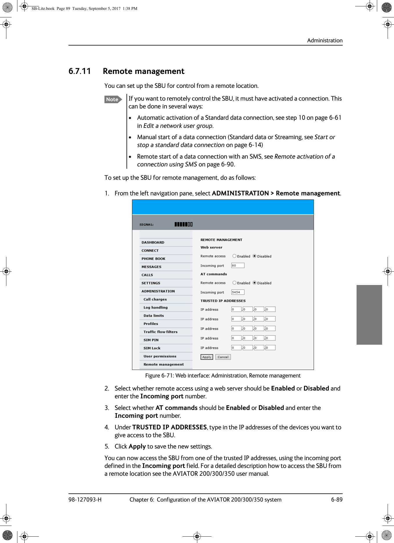 Administration98-127093-H Chapter 6:  Configuration of the AVIATOR 200/300/350 system 6-8966666.7.11 Remote managementYou can set up the SBU for control from a remote location.If you want to remotely control the SBU, it must have activated a connection. This can be done in several ways:• Automatic activation of a Standard data connection, see step 10 on page  6-61 in Edit a network user group.• Manual start of a data connection (Standard data or Streaming, see Start or stop a standard data connection on page  6-14)• Remote start of a data connection with an SMS, see Remote activation of a connection using SMS on page  6-90.To set up the SBU for remote management, do as follows:1. From the left navigation pane, select ADMINISTRATION &gt; Remote management.Figure 6-71:  Web interface: Administration, Remote management2. Select whether remote access using a web server should be Enabled or Disabled and enter the Incoming port number.3. Select whether AT commands should be Enabled or Disabled and enter the Incoming port number.4. Under TRUSTED IP ADDRESSES, type in the IP addresses of the devices you want to give access to the SBU.5. Click Apply to save the new settings.You can now access the SBU from one of the trusted IP addresses, using the incoming port defined in the Incoming port field. For a detailed description how to access the SBU from a remote location see the AVIATOR  200/300/350 user manual.NoteSB-Lite.book  Page 89  Tuesday, September 5, 2017  1:38 PM