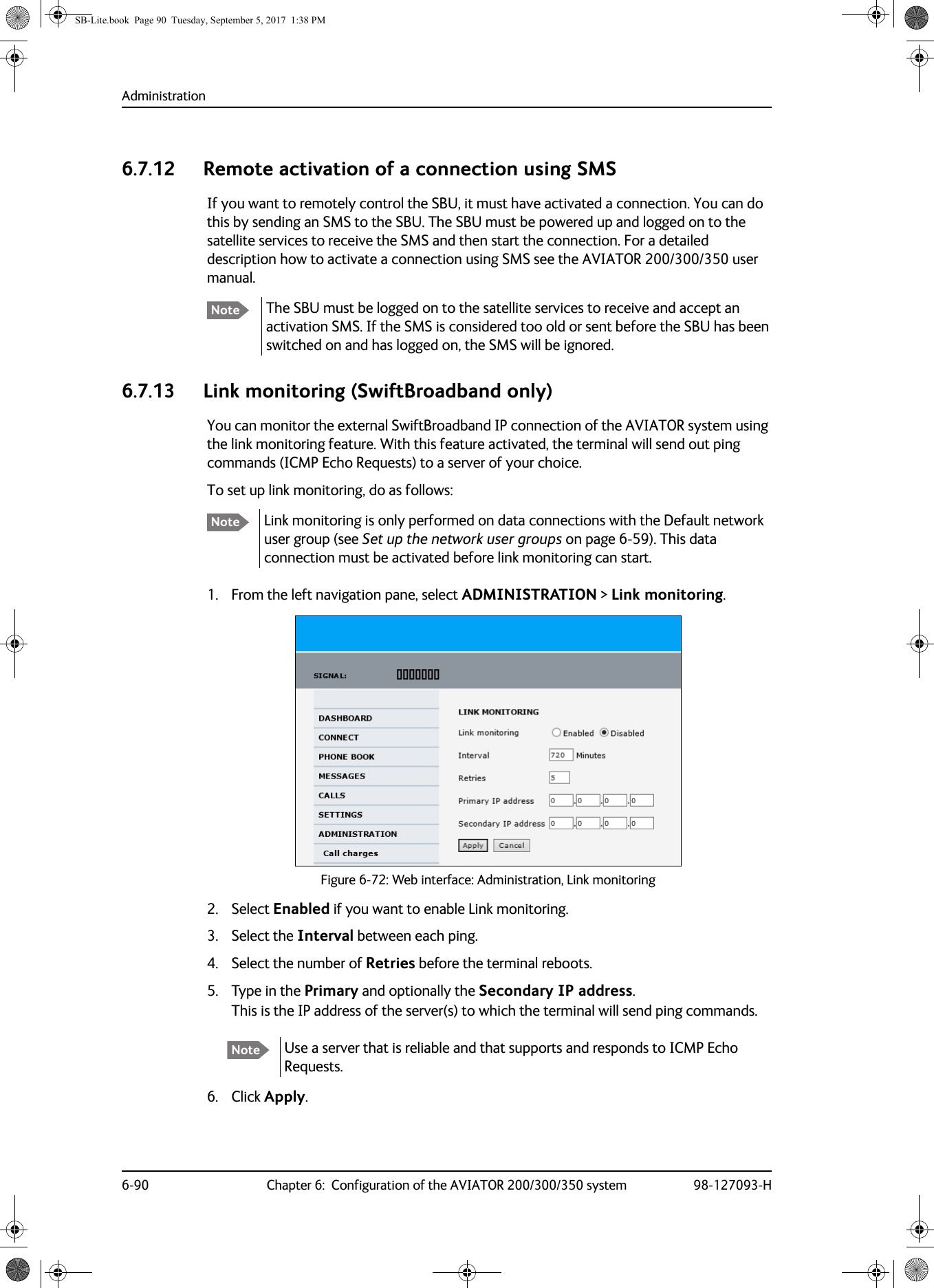 Administration6-90 Chapter 6:  Configuration of the AVIATOR 200/300/350 system 98-127093-H6.7.12 Remote activation of a connection using SMSIf you want to remotely control the SBU, it must have activated a connection. You can do this by sending an SMS to the SBU. The SBU must be powered up and logged on to the satellite services to receive the SMS and then start the connection. For a detailed description how to activate a connection using SMS see the AVIATOR  200/300/350 user manual.The SBU must be logged on to the satellite services to receive and accept an activation SMS. If the SMS is considered too old or sent before the SBU has been switched on and has logged on, the SMS will be ignored.6.7.13 Link monitoring (SwiftBroadband only)You can monitor the external SwiftBroadband IP connection of the AVIATOR system using the link monitoring feature. With this feature activated, the terminal will send out ping commands (ICMP Echo Requests) to a server of your choice.Link monitoring is only performed on data connections with the Default network user group (see Set up the network user groups on page  6-59). This data connection must be activated before link monitoring can start.To set up link monitoring, do as follows:1. From the left navigation pane, select ADMINISTRATION &gt; Link monitoring.2. Select Enabled if you want to enable Link monitoring.3. Select the Interval between each ping.4. Select the number of Retries before the terminal reboots.5. Type in the Primary and optionally the Secondary IP address.This is the IP address of the server(s) to which the terminal will send ping commands.6. Click Apply.NoteNoteFigure 6-72:  Web interface: Administration, Link monitoringNote Use a server that is reliable and that supports and responds to ICMP Echo Requests.SB-Lite.book  Page 90  Tuesday, September 5, 2017  1:38 PM