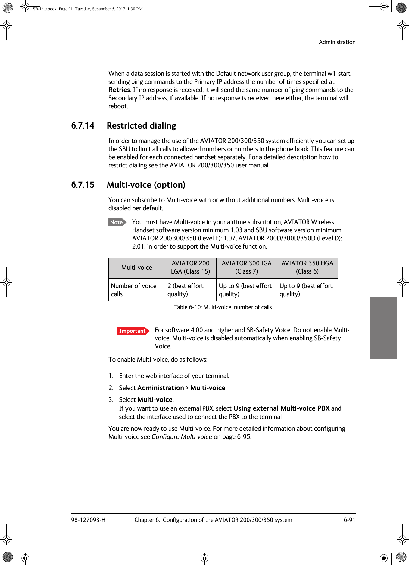 Administration98-127093-H Chapter 6:  Configuration of the AVIATOR 200/300/350 system 6-916666When a data session is started with the Default network user group, the terminal will start sending ping commands to the Primary IP address the number of times specified at Retries. If no response is received, it will send the same number of ping commands to the Secondary IP address, if available. If no response is received here either, the terminal will reboot.6.7.14 Restricted dialingIn order to manage the use of the AVIATOR 200/300/350 system efficiently you can set up the SBU to limit all calls to allowed numbers or numbers in the phone book. This feature can be enabled for each connected handset separately. For a detailed description how to restrict dialing see the AVIATOR  200/300/350 user manual.6.7.15 Multi-voice (option)You can subscribe to Multi-voice with or without additional numbers. Multi-voice is disabled per default.You must have Multi-voice in your airtime subscription, AVIATOR Wireless Handset software version minimum 1.03 and SBU software version minimum AVIATOR  200/300/350 (Level E): 1.07, AVIATOR  200D/300D/350D (Level D): 2.01, in order to support the Multi-voice function.Table 6-10:  Multi-voice, number of callsMulti-voice AVIATOR 200 LGA (Class 15)AVIATOR 300 IGA (Class 7)AVIATOR 350 HGA (Class 6)Number of voice calls2 (best effort quality)Up to 9 (best effort quality)Up to 9 (best effort quality)To enable Multi-voice, do as follows:1. Enter the web interface of your terminal.2. Select Administration &gt; Multi-voice.3. Select Multi-voice.If you want to use an external PBX, select Using external Multi-voice PBX and select the interface used to connect the PBX to the terminalYou are now ready to use Multi-voice. For more detailed information about configuring Multi-voice see Configure Multi-voice on page  6-95.NoteImportant For software 4.00 and higher and SB-Safety Voice: Do not enable Multi-voice. Multi-voice is disabled automatically when enabling SB-Safety Voice.SB-Lite.book  Page 91  Tuesday, September 5, 2017  1:38 PM