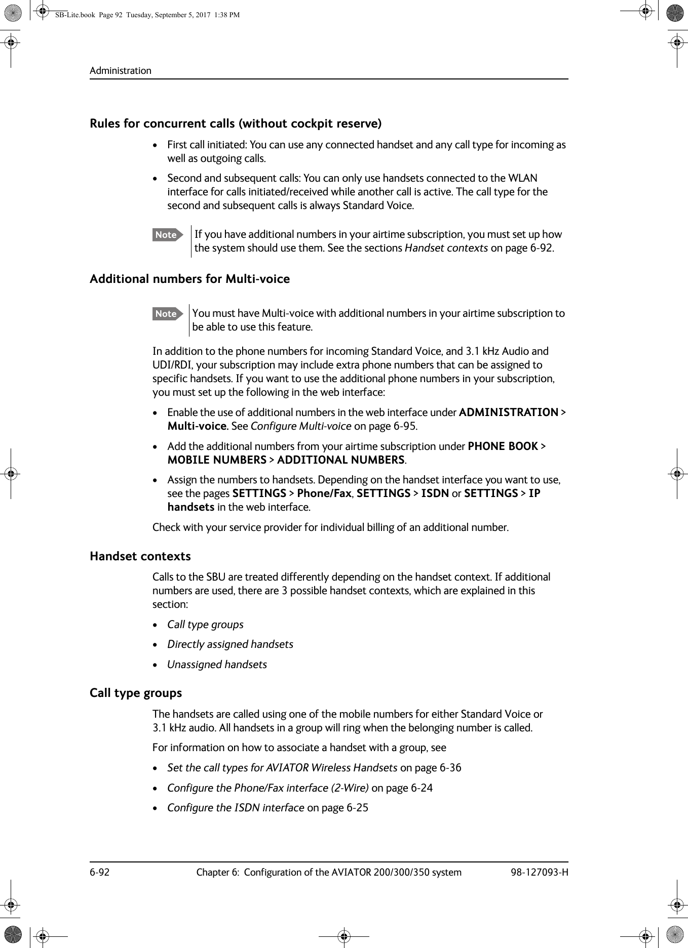 Administration6-92 Chapter 6:  Configuration of the AVIATOR 200/300/350 system 98-127093-HRules for concurrent calls (without cockpit reserve)• First call initiated: You can use any connected handset and any call type for incoming as well as outgoing calls.• Second and subsequent calls: You can only use handsets connected to the WLAN interface for calls initiated/received while another call is active. The call type for the second and subsequent calls is always Standard Voice.Additional numbers for Multi-voiceIn addition to the phone numbers for incoming Standard Voice, and 3.1 kHz Audio and UDI/RDI, your subscription may include extra phone numbers that can be assigned to specific handsets. If you want to use the additional phone numbers in your subscription, you must set up the following in the web interface:• Enable the use of additional numbers in the web interface under ADMINISTRATION &gt; Multi-voice. See Configure Multi-voice on page  6-95.• Add the additional numbers from your airtime subscription under PHONE BOOK &gt; MOBILE NUMBERS &gt; ADDITIONAL NUMBERS.• Assign the numbers to handsets. Depending on the handset interface you want to use, see the pages SETTINGS &gt; Phone/Fax, SETTINGS &gt; ISDN or SETTINGS &gt; IP handsets in the web interface.Check with your service provider for individual billing of an additional number.Handset contextsCalls to the SBU are treated differently depending on the handset context. If additional numbers are used, there are 3 possible handset contexts, which are explained in this section:•Call type groups•Directly assigned handsets•Unassigned handsetsCall type groupsThe handsets are called using one of the mobile numbers for either Standard Voice or 3.1  kHz audio. All handsets in a group will ring when the belonging number is called.For information on how to associate a handset with a group, see•Set the call types for AVIATOR Wireless Handsets on page  6-36•Configure the Phone/Fax interface (2-Wire) on page  6-24•Configure the ISDN interface on page  6-25Note If you have additional numbers in your airtime subscription, you must set up how the system should use them. See the sections Handset contexts on page 6-92.Note You must have Multi-voice with additional numbers in your airtime subscription to be able to use this feature.SB-Lite.book  Page 92  Tuesday, September 5, 2017  1:38 PM