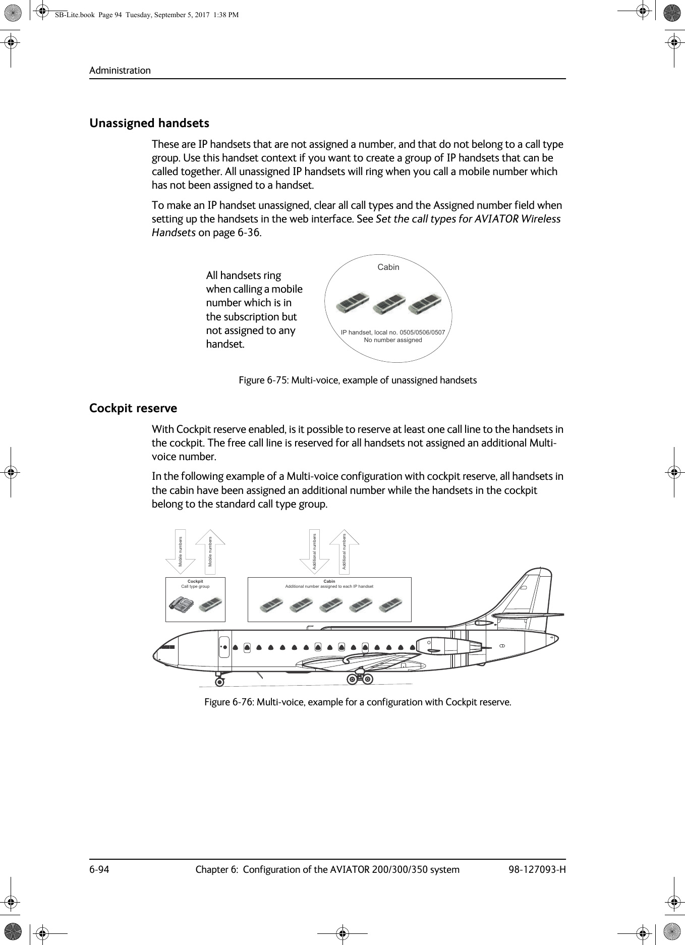 Administration6-94 Chapter 6:  Configuration of the AVIATOR 200/300/350 system 98-127093-HUnassigned handsetsThese are IP handsets that are not assigned a number, and that do not belong to a call type group. Use this handset context if you want to create a group of IP handsets that can be called together. All unassigned IP handsets will ring when you call a mobile number which has not been assigned to a handset.To make an IP handset unassigned, clear all call types and the Assigned number field when setting up the handsets in the web interface. See Set the call types for AVIATOR Wireless Handsets on page  6-36.Figure 6-75:  Multi-voice, example of unassigned handsetsCockpit reserveWith Cockpit reserve enabled, is it possible to reserve at least one call line to the handsets in the cockpit. The free call line is reserved for all handsets not assigned an additional Multi-voice number.In the following example of a Multi-voice configuration with cockpit reserve, all handsets in the cabin have been assigned an additional number while the handsets in the cockpit belong to the standard call type group.Figure 6-76:  Multi-voice, example for a configuration with Cockpit reserve.&amp;DELQ,3KDQGVHWORFDOQR1RQXPEHUDVVLJQHGAll handsets ring when calling a mobile number which is in the subscription but not assigned to any handset.&amp;RFNSLW&amp;DOOW\SHJURXS&amp;DELQ$GGLWLRQDOQXPEHUDVVLJQHGWRHDFK,3KDQGVHW0RELOHQXPEHUV$GGLWLRQDOQXPEHUV$GGLWLRQDOQXPEHUV0RELOHQXPEHUVSB-Lite.book  Page 94  Tuesday, September 5, 2017  1:38 PM