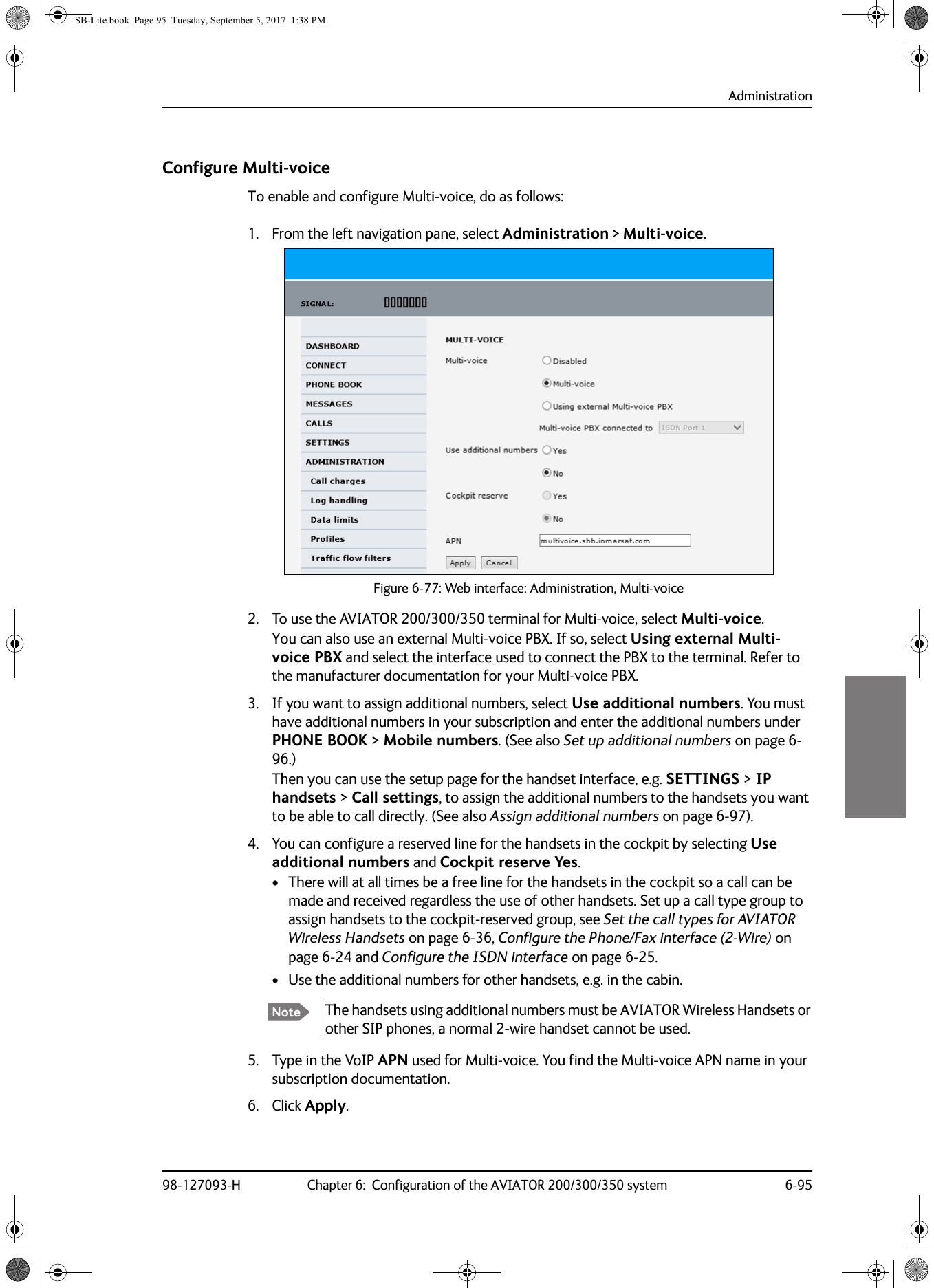 Administration98-127093-H Chapter 6:  Configuration of the AVIATOR 200/300/350 system 6-956666Configure Multi-voiceTo enable and configure Multi-voice, do as follows:1. From the left navigation pane, select Administration &gt; Multi-voice.Figure 6-77:  Web interface: Administration, Multi-voice2. To use the AVIATOR  200/300/350 terminal for Multi-voice, select Multi-voice.You can also use an external Multi-voice PBX. If so, select Using external Multi-voice PBX and select the interface used to connect the PBX to the terminal. Refer to the manufacturer documentation for your Multi-voice PBX.3. If you want to assign additional numbers, select Use additional numbers. You must have additional numbers in your subscription and enter the additional numbers under PHONE BOOK &gt; Mobile numbers. (See also Set up additional numbers on page  6-96.)Then you can use the setup page for the handset interface, e.g. SETTINGS &gt; IP handsets &gt; Call settings, to assign the additional numbers to the handsets you want to be able to call directly. (See also Assign additional numbers on page 6-97).4. You can configure a reserved line for the handsets in the cockpit by selecting Use additional numbers and Cockpit reserve Yes.• There will at all times be a free line for the handsets in the cockpit so a call can be made and received regardless the use of other handsets. Set up a call type group to assign handsets to the cockpit-reserved group, see Set the call types for AVIATOR Wireless Handsets on page 6-36, Configure the Phone/Fax interface (2-Wire) on page 6-24 and Configure the ISDN interface on page 6-25.• Use the additional numbers for other handsets, e.g. in the cabin. 5. Type in the VoIP APN used for Multi-voice. You find the Multi-voice APN name in your subscription documentation.6. Click Apply.Note The handsets using additional numbers must be AVIATOR Wireless Handsets or other SIP phones, a normal 2-wire handset cannot be used.SB-Lite.book  Page 95  Tuesday, September 5, 2017  1:38 PM